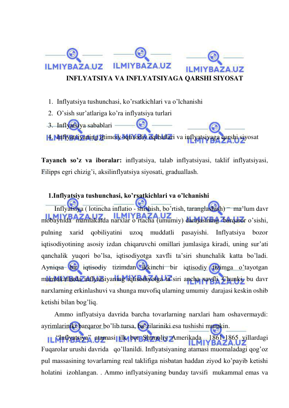  
 
 
 
 
 
INFLYATSIYA VA INFLYATSIYAGA QARSHI SIYOSAT 
  
1. Inflyatsiya tushunchasi, ko’rsatkichlari va o’lchanishi 
2. O’sish sur’atlariga ko’ra inflyatsiya turlari  
3. Inflyatsiya sabablari 
4. Inflyatsiyaning ijtimoiy-iqtisodiy oqibatlari va inflyatsiyaga qarshi siyosat 
  
Tayanch so’z va iboralar: inflyatsiya, talab inflyatsiyasi, taklif inflyatsiyasi, 
Filipps egri chizig’i, aksilinflyatsiya siyosati, graduallash. 
 
1.Inflyatsiya tushunchasi, ko’rsatkichlari va o’lchanishi 
Inflyatsiya ( lotincha inflatio - shishish, bo’rtish, taranglashish) –  ma’lum davr 
mobaynida  mamlakatda narxlar o’rtacha (umumiy) darajasining  barqaror o’sishi, 
pulning 
xarid 
qobiliyatini 
uzoq 
muddatli 
pasayishi. 
Inflyatsiya 
bozor 
iqtisodiyotining asosiy izdan chiqaruvchi omillari jumlasiga kiradi, uning sur’ati 
qanchalik yuqori bo’lsa, iqtisodiyotga xavfli ta’siri shunchalik katta bo’ladi. 
Ayniqsa bir iqtisodiy tizimdan ikkinchi bir iqtisodiy tizimga o’tayotgan 
mamlakatlarda inflyatsiyaning iqtisodiyotga ta’siri ancha xavfli. Chunki, bu davr 
narxlarning erkinlashuvi va shunga muvofiq ularning umumiy  darajasi keskin oshib 
ketishi bilan bog’liq. 
Ammo inflyatsiya davrida barcha tovarlarning narxlari ham oshavermaydi: 
ayrimlariniki barqaror bo’lib tursa, ba’zilariniki esa tushishi mumkin.  
 “Inflyatsiya” atamasi ilk bor Shimoliy Amerikada  1861-1865 yillardagi 
Fuqarolar urushi davrida   qo’llanildi. Inflyatsiyaning atamasi muomaladagi qog’oz 
pul massasining tovarlarning real taklifiga nisbatan haddan ziyod ko’payib ketishi 
holatini  izohlangan. . Ammo inflyatsiyaning bunday tavsifi  mukammal emas va 
