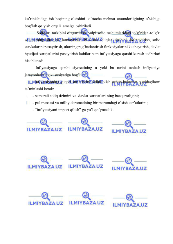  
 
ko’rinishidagi ish haqining o’sishini  o’rtacha mehnat unumdorligining o’sishiga 
bog’lab qo’yish orqali  amalga oshiriladi. 
    Soliqlar  tarkibini o’zgartirish, yalpi soliq tushumlaridagi to’g’ridan-to’g’ri 
soliqlarning ulushini  kamaytirish, bilvosita soliqlar ulushini  ko’paytirish, soliq 
stavkalarini pasaytirish, ularning rag’batlantirish funktsiyalarini kuchaytirish, davlat 
byudjeti xarajatlarini pasaytirish kabilar ham inflyatsiyaga qarshi kurash tadbirlari 
hisoblanadi. 
   Inflyatsiyaga qarshi siyosatining u yoki bu turini tanlash inflyatsiya 
jarayonlarining xususiyatiga bog’liq. 
  Inflyatsiyaning yuqori sur’atlarini oldini olish uchun hukumat quyidagilarni 
ta’minlashi kerak: 
- samarali soliq tizimini va  davlat xarajatlari ning baaqarorligini; 
- pul massasi va milliy daromadning bir maromdagi o’sish sur’atlarini; 
- “inflyatsiyani import qilish” ga yo’l qo’ymaslik.  
 
