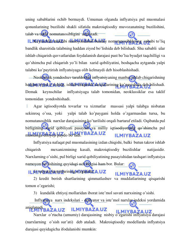  
 
uning sabablarini ochib bermaydi. Umuman olganda inflyatsiya pul muomalasi 
qonunlarining buzilishi shakli sifatida makroiqtisodiy muvozanatning buzilishini, 
talab va taklif nomutanosibligini  anglatadi. 
Keynschlar maktabi namoyondalari bunday nomutanosiblikning  sababi to’liq 
bandlik sharoitida talabning haddan ziyod bo’lishida deb bilishadi. Shu sababli  ular 
ishlab chiqarish quvvatlaridan foydalanish darajasi past bo’lsa byudjet taqchilligi va 
qo’shimcha pul chiqarish yo’li bilan  xarid qobiliyatini, boshqacha aytganda yalpi 
talabni ko’paytirish inflyatsiyaga olib kelmaydi deb hisoblashishadi. 
Neoklassik yondoshuv tarafdorlari inflyatsiyaning manbai ishlab chiqarishning 
haddan ziyod o’sishida, ishlab chiqarish xarajatlarining ko’payishida deb bilishadi. 
Demak  keynschilar  inflyatsiyaga talab tomonidan, neoklassiklar esa taklif 
tomonidan  yondoshishadi.   
Agar iqtisodiyotda tovarlar va xizmatlar  massasi yalpi talabga nisbatan 
sekinroq o’ssa, yoki  yalpi talab ko’paygani holda o’zgarmasdan tursa, bu 
nomutanosiblik  narxlar darajasining ko’tarilishi orqali bartaraf etiladi. Oqibatda pul 
birligining xarid qobiliyati pasayadi va milliy iqtisodiyotning qo’shimcha pul 
massasiga ehtiyoji paydo bo’ladi.  
Inflyatsiya nafaqat pul muomalasining izdan chiqishi, balki  butun takror ishlab 
chiqarish   mexanizmining kasali, makroiqtisodiy buzilishlar  natijasidir. 
Narxlarning o’sishi, pul birligi xarid qobiliyatining pasayishidan tashqari inflyatsiya 
namoyon bo’lishining quyidagi uch belgisi ham bor. Bular: 
1) valyuta kururslarining o’zgarishi; 
2)  kredit berish shartlarining qimmatlashuv va muddatlarining qisqarishi 
tomon o’zgarishi; 
3) kundalik ehtiyoj mollaridan iborat iste’mol savati narxsining o’sishi.   
 Inflyatsiya  narx indekslari - deflyator va iste’mol narxlar indeksi yordamida 
aniqlanadi.  
Narxlar  o’rtacha (umumiy) darajasining  nisbiy o’zgarishi inflyatsiya darajasi 
(narxlarning  o’sish sur’ati)  deb ataladi.  Makroiqtisodiy modellarda inflyatsiya 
darajasi quyidagicha ifodalanishi mumkin: 
