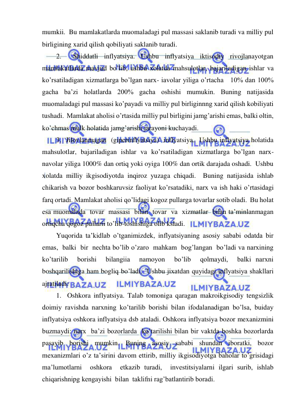  
 
mumkii.  Bu mamlakatlarda muomaladagi pul massasi saklanib turadi va milliy pul 
birligining xarid qilish qobiliyati saklanib turadi. 
2.  Shiddatli inflyatsiya. Ushbu inflyatsiya iktisodiy rivojlanayotgan 
mamlakatlarda mavjud bo’lib, ushbu xolatda mahsulotlar, bajariladigan ishlar va 
ko’rsatiladigan xizmatlarga bo’lgan narx- iavolar yiliga o’rtacha   10% dan 100% 
gacha ba’zi holatlarda 200% gacha oshishi mumukin. Buning natijasida 
muomaladagi pul massasi ko’payadi va milliy pul birliginnng xarid qilish kobiliyati 
tushadi.  Mamlakat aholisi o’rtasida milliy pul birligini jamg’arishi emas, balki oltin, 
ko’chmas mulk holatida jamg’arishi jarayoni kuchayadi. 
3.  Jilovlanmagan  (giperinflyatsiya)  inflyatsiya.  Ushbu inflyatsiya holatida 
mahsulotlar, bajariladigan ishlar va ko’rsatiladigan xizmatlarga bo’lgan narx-
navolar yiliga 1000% dan ortiq yoki oyiga 100% dan ortik darajada oshadi.  Ushbu 
xolatda milliy ikgisodiyotda inqiroz yuzaga chiqadi.  Buning natijasida ishlab 
chikarish va bozor boshkaruvsiz faoliyat ko’rsatadiki, narx va ish haki o’rtasidagi 
farq ortadi. Mamlakat aholisi qo’lidagi kogoz pullarga tovarlar sotib oladi.  Bu holat 
esa muomalada  tovar  massasi  bilan  tovar  va  xizmatlar  bilan ta’minlanmagan 
ortiqcha qogoz pullarii to’lib-toshishiga olib ksladi. 
Yuqorida ta’kidlab o’tganimizdek, inflyatsiyaning asosiy sababi odatda bir 
emas,  balki  bir  nechta bo’lib o’zaro  mahkam  bog’langan  bo’ladi va narxining  
ko’tarilib  borishi  bilangiia  namoyon  bo’lib  qolmaydi,  balki narxni 
boshqarilishiga ham bogliq bo’ladi.  Ushbu jixatdan quyidagi inflyatsiya shakllari 
ajratiladi: 
1.  Oshkora inflyatsiya. Talab tomoniga qaragan makroikgisodiy tengsizlik 
doimiy ravishda narxning ko’tarilib borishi bilan ifodalanadigan bo’lsa, buiday 
inflyatsiya oshkora inflyatsiya dsb ataladi. Oshkora inflyatsiya bozor mexanizmini 
buzmaydi: narx  ba’zi bozorlarda  ko’tarilishi bilan bir vaktda boshka bozorlarda 
pasayib borishi mumkin. Buning asosiy sababi shundan iboratki, bozor 
mexanizmlari o’z ta’sirini davom ettirib, milliy ikgisodiyotga baholar to’grisidagi 
ma’lumotlarni  oshkora  etkazib turadi,  investitsiyalarni ilgari surib, ishlab  
chiqarishnipg kengayishi  bilan  taklifni rag’batlantirib boradi. 
