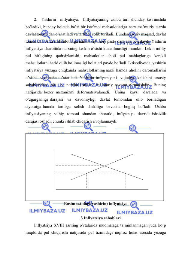  
 
2.  Yashirin  inflyatsiya.  Inflyatsiyaning ushbu turi shunday ko’rinishda 
bo’ladiki, bunday holatda ba’zi bir iste’mol mahsulotlariga narx ma’muriy tarzda 
davlat tomonidan o’rnatiladi va tartibga solib turiladi.  Bundan asosiy maqsad, davlat 
tomonidan ba’zi mahsulotlarga narxni «ijtimoiy past» darajada belgilaydi. Yashirin 
inflyatsiya sharoitida narxning keskin o’sishi kuzatilmasligi mumkin. Lekin milliy 
pul birligining qadrsizlanishi, mahsulotlar aholi pul mablaglariga kerakli 
mahsulotlarni harid qilib bo’lmasligi holatlari paydo bo’ladi. Iktisodiyotda  yashirin  
inflyatsiya  yuzaga  chiqkanda  mahsulotlarning narxi  hamda  aholini  daromadlarini  
o’sishi  vaqtincha to’xtatiladi. Yashirin inflyatsiyani  vujudga  kelishini  asosiy  
sabablaridan  biri  bu narxlar ustidan  ma’muriy nazorat o’rnatishdir.  Buning 
natijasida bozor mexanizmi deformatsiyalanadi.  Uning  kaysi  darajada  va  
o’zgarganligi darajasi  va  davomiyligi  davlat  tomonidan  olib  boriladigan  
siyosatga hamda  tartibga  solish  shaklliga  bevosita  bogliq  bo’ladi.  Ushbu 
inflyatsiyaning  salbiy  tomoni  shundan  iboratki,  inflyatsiya  davrida ishsizlik 
darajasi oshadi, chunki ishlab chiqarish rivojlanmaydi. 
  
Bosim ostidagi(yashirin) inflyatsiya 
 
3.Inflyatsiya sabablari 
Inflyatsiya XVIII asrning o’rtalarida muomalaga ta’minlanmagan juda ko’p 
miqdorda pul chiqarishi natijasida pul tizimidagi inqiroz holat asosida yuzaga 
 
 
 
 
 
 
 
 
 
