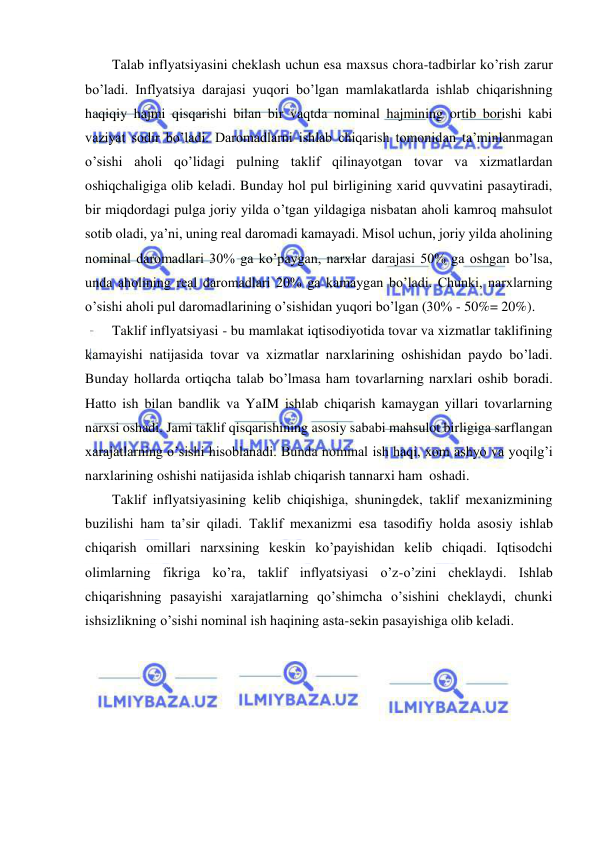  
 
Talab inflyatsiyasini cheklash uchun esa maxsus chora-tadbirlar ko’rish zarur 
bo’ladi. Inflyatsiya darajasi yuqori bo’lgan mamlakatlarda ishlab chiqarishning 
haqiqiy hajmi qisqarishi bilan bir vaqtda nominal hajmining ortib borishi kabi 
vaziyat sodir bo’ladi. Daromadlarni ishlab chiqarish tomonidan ta’minlanmagan 
o’sishi aholi qo’lidagi pulning taklif qilinayotgan tovar va xizmatlardan 
oshiqchaligiga olib keladi. Bunday hol pul birligining xarid quvvatini pasaytiradi, 
bir miqdordagi pulga joriy yilda o’tgan yildagiga nisbatan aholi kamroq mahsulot 
sotib oladi, ya’ni, uning real daromadi kamayadi. Misol uchun, joriy yilda aholining 
nominal daromadlari 30% ga ko’paygan, narxlar darajasi 50% ga oshgan bo’lsa, 
unda aholining real daromadlari 20% ga kamaygan bo’ladi. Chunki, narxlarning 
o’sishi aholi pul daromadlarining o’sishidan yuqori bo’lgan (30% - 50%= 20%).  
Taklif inflyatsiyasi - bu mamlakat iqtisodiyotida tovar va xizmatlar taklifining 
kamayishi natijasida tovar va xizmatlar narxlarining oshishidan paydo bo’ladi. 
Bunday hollarda ortiqcha talab bo’lmasa ham tovarlarning narxlari oshib boradi. 
Hatto ish bilan bandlik va YaIM ishlab chiqarish kamaygan yillari tovarlarning 
narxsi oshadi. Jami taklif qisqarishining asosiy sababi mahsulot birligiga sarflangan 
xarajatlarning o’sishi hisoblanadi. Bunda nominal ish haqi, xom ashyo va yoqilg’i 
narxlarining oshishi natijasida ishlab chiqarish tannarxi ham  oshadi.  
Taklif inflyatsiyasining kelib chiqishiga, shuningdek, taklif mexanizmining 
buzilishi ham ta’sir qiladi. Taklif mexanizmi esa tasodifiy holda asosiy ishlab 
chiqarish omillari narxsining keskin ko’payishidan kelib chiqadi. Iqtisodchi 
olimlarning fikriga ko’ra, taklif inflyatsiyasi o’z-o’zini cheklaydi. Ishlab 
chiqarishning pasayishi xarajatlarning qo’shimcha o’sishini cheklaydi, chunki 
ishsizlikning o’sishi nominal ish haqining asta-sekin pasayishiga olib keladi.  
