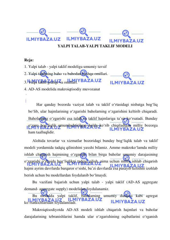  
 
 
 
 
 
YALPI TALAB-YALPI TAKLIF MODELI 
 
Reja: 
1. Yalpi talab - yalpi taklif modeliga umumiy tavsif 
2. Yalpi talabning baho va bahodan boshqa omillari. 
3. Yalpi taklif grafigi va omillari. 
4. AD-AS modelida makroiqtisodiy muvozanat 
 
Har qanday bozorda vaziyat talab va taklif oʻrtasidagi nisbatga bogʻliq 
boʻlib, ular hajmlarining oʻzgarishi baholarning oʻzgarishini keltirib chiqaradi. 
Baholarning oʻzgarishi esa talab va taklif hajmlariga ta’sir koʻrsatadi. Bunday 
oʻzaro bogʻliqlik umumlashtirilgan holda koʻrib chiqiladigan milliy bozorga 
ham taalluqlidir. 
Alohida tovarlar va xizmatlar bozoridagi bunday bogʻliqlik talab va taklif 
modeli yordamida tadqiq qilinishini yaxshi bilamiz. Ammo makrokoʻlamda milliy 
ishlab chiqarish hajmining oʻzgarishi bilan birga baholar umumiy darajasining 
oʻzgarishi oʻrtasida bogʻliqlikni tadqiq qilish, nima uchun milliy ishlab chiqarish 
hajmi ayrim davrlarda barqaror oʻsishi, ba’zi davrlarda esa pasayib ketishni izohlab 
berish uchun bu modellardan foydalanib boʻlmaydi. 
Bu vazifani bajarish uchun yalpi talab - yalpi taklif (AD-AS aggregate 
demand- aggregate supply) modelidan foydalanamiz. 
Bu modelda yalpi taklif, baholarning umumiy darajasi kabi agregat 
koʻrsatkichlaridan foydalaniladi. 
Makroiqtisodiyotda AD-AS modeli ishlab chiqarish hajmlari va baholar 
darajalarining tebranishlarini hamda ular oʻzgarishining oqibatlarini oʻrganish 
