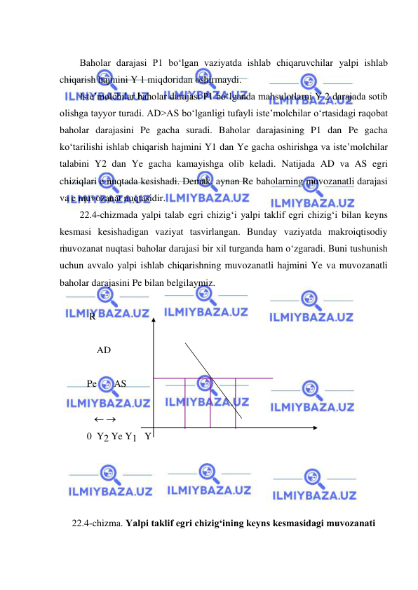  
 
 
Baholar darajasi P1 boʻlgan vaziyatda ishlab chiqaruvchilar yalpi ishlab 
chiqarish hajmini Y 1 miqdoridan oshirmaydi. 
Iste’molchilar baholar darajasi P1 boʻlganda mahsulotlarni Y 2 darajada sotib 
olishga tayyor turadi. AD>AS boʻlganligi tufayli iste’molchilar oʻrtasidagi raqobat 
baholar darajasini Pe gacha suradi. Baholar darajasining P1 dan Pe gacha 
koʻtarilishi ishlab chiqarish hajmini Y1 dan Ye gacha oshirishga va iste’molchilar 
talabini Y2 dan Ye gacha kamayishga olib keladi. Natijada AD va AS egri 
chiziqlari e nuqtada kesishadi. Demak, aynan Re baholarning muvozanatli darajasi 
va e muvozanat nuqtasidir. 
22.4-chizmada yalpi talab egri chizigʻi yalpi taklif egri chizigʻi bilan keyns 
kesmasi kesishadigan vaziyat tasvirlangan. Bunday vaziyatda makroiqtisodiy 
muvozanat nuqtasi baholar darajasi bir xil turganda ham oʻzgaradi. Buni tushunish 
uchun avvalo yalpi ishlab chiqarishning muvozanatli hajmini Ye va muvozanatli 
baholar darajasini Pe bilan belgilaymiz. 
 
    R 
 
       AD 
  
   Pe       AS 
 
        
   0  Y2 Ye Y1   Y             
 
 
 
 
22.4-chizma. Yalpi taklif egri chizigʻining keyns kesmasidagi muvozanati 
 
  
