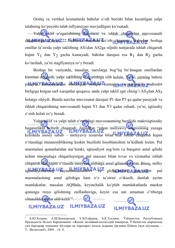  
 
Oraliq va vertikal kesmalarda baholar oʻsib borishi bilan kuzatilgan yalpi 
talabning koʻpayishi talab inflyatsiyasi mavjudligini koʻrsatadi. 
Yalpi taklif oʻzgarishining baholarni va ishlab chiqarishni muvozanatli 
darajalariga ta’sirini 22.5-chizma misolida koʻrib chiqamiz. Bahodan boshqa 
omillar ta’sirida yalpi taklifning AS1dan AS2ga siljishi natijasida ishlab chiqarish 
hajmi Y1 dan Y2 gacha kamayadi, baholar darajasi esa R1 dan R2 gacha 
koʻtariladi, ya’ni stagflyatsiya roʻy beradi. 
Boshqa bir vaziyatda, masalan, narxlarga bogʻliq boʻlmagan omillardan 
birortasi oʻzgarib, yalpi taklifning oʻzgarishiga olib kelsin. Ya’ni, yerning bahosi 
pasaysa, korxonalardan olinadigan soliqlar kamaysa va natijasida mahsulot 
birligiga ketgan sarf-xarajatlar qisqarsa, unda yalpi taklif egri chizigʻi AS1dan AS3 
holatga siljiydi. Bunda narxlar muvozanat darajasi P1 dan P3 ga qadar pasayadi va 
ishlab chiqarishning muvozanatli hajmi Y1 dan Y3 qadar oshadi, ya’ni, iqtisodiy 
oʻsish holati roʻy beradi. 
Yalpi taklif va yalpi talab oʻrtasidagi muvozanatning buzilishi makroiqtisodiy 
beqarorlikni keltirib chiqaradi. Jumladan “jahon moliyaviy inqirozining yuzaga 
kelishida asosiy sabab – moliyaviy resurslar bilan real ishlab chiqarish hajmi 
oʻrtasidagi mutanosiblikning keskin buzilishi hisoblanishini ta’kidlash lozim. Pul 
muomalasi qonunlaridan ma’lumki, iqtisodiyot sogʻlom va barqaror amal qilishi 
uchun muomalaga chiqarilayotgan pul massasi bilan tovar va xizmatlar ishlab 
chiqarish real hajmi oʻrtasida muayyan nisbatga amal qilinishi lozim. Biroq, milliy 
iqtisodiyotlarning 
baynalminallashuvi 
va 
globallashuv 
jarayonlari 
pul 
muomalasining amal qilishiga ham oʻz ta’sirini oʻtkazib, dastlab ayrim 
mamlakatlar, masalan AQShda, keyinchalik koʻplab mamlakatlarda mazkur 
qonunga rioya qilishning zaiflashuviga, keyin esa uni umuman e’tiborga 
olmaslikka qadar olib keldi”1. 
                                                           
1 
Б.Ю.Ходиев, 
А.Ш.Бекмуродов, 
У.В.Ғофуров, 
Б.К.Тухлиев. 
Ўзбекистон 
Республикаси 
Президенти Ислом Каримовнинг «Жаҳон молиявий-иқтисодий инқирози, Ўзбекистон шароитида 
уни бартараф этишнинг йўллари ва чоралари» номли асарини ўрганиш бўйича ўқув қўлланма. – 
Т.: Иқтисодиёт, 2009. , 14- б. 
