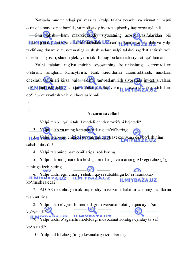  
 
Natijada muomaladagi pul massasi (yalpi talab) tovarlar va xizmatlar hajmi 
oʻrtasida muvozanat buzildi, va moliyaviy inqiroz iqtisodiy inqirozga aylandi. 
Shu sababli ham makroiqtisodiy siyosatning asosiy vazifalaridan biri 
makroiqtisodiy muvozanatni ta’minlashdan iboratdir. Bunda yalpi talab va yalpi 
taklifning dinamik muvozanatiga erishish uchun yalpi talabni ragʻbatlantirish yoki 
cheklash siyosati, shuningdek, yalpi taklifni ragʻbatlantirish siyosati qoʻllaniladi. 
Yalpi talabni ragʻbatlantirish siyosatining koʻrinishlariga daromadlarni 
oʻstirish, soliqlarni kamaytirish, bank kreditlarini arzonlashtirish, narxlarni 
cheklash tadbirlari kirsa, yalpi taklifni ragʻbatlantirish siyosatida investitsiyalarni 
ragʻbatlantirish, ishlab chiqaruvchilarga soliq yukini pasaytirish, eksportchilarni 
qoʻllab- quvvatlash va h.k. choralar kiradi.  
 
Nazarot savollari 
1. Yalpi talab – yalpi taklif modeli qanday vazifani bajaradi? 
2. Yalpi talab va uning komponentlariga ta’rif bering. 
3. Yalpi talab egri chizigʻi quyiga egilgan trayektoriyaga ega boʻlishining 
sababi nimada? 
4. Yalpi talabning narx omillariga izoh bering. 
5. Yalpi talabning narxdan boshqa omillariga va ularning AD egri chizigʻiga 
ta’siriga izoh bering.  
6. Yalpi taklif egri chizigʻi shakli qaysi sabablarga koʻra murakkab 
koʻrinishga ega? 
7. AD-AS modelidagi makroiqtisodiy muvozanat holatini va uning shartlarini 
tushuntiring. 
8. Yalpi talab oʻzgarishi modeldagi muvozanat holatiga qanday ta’sir 
koʻrsatadi? 
9. Yalpi taklif oʻzgarishi modeldagi muvozanat holatiga qanday ta’sir 
koʻrsatadi? 
10.  Yalpi taklif chizigʻidagi kesmalarga izoh bering. 
