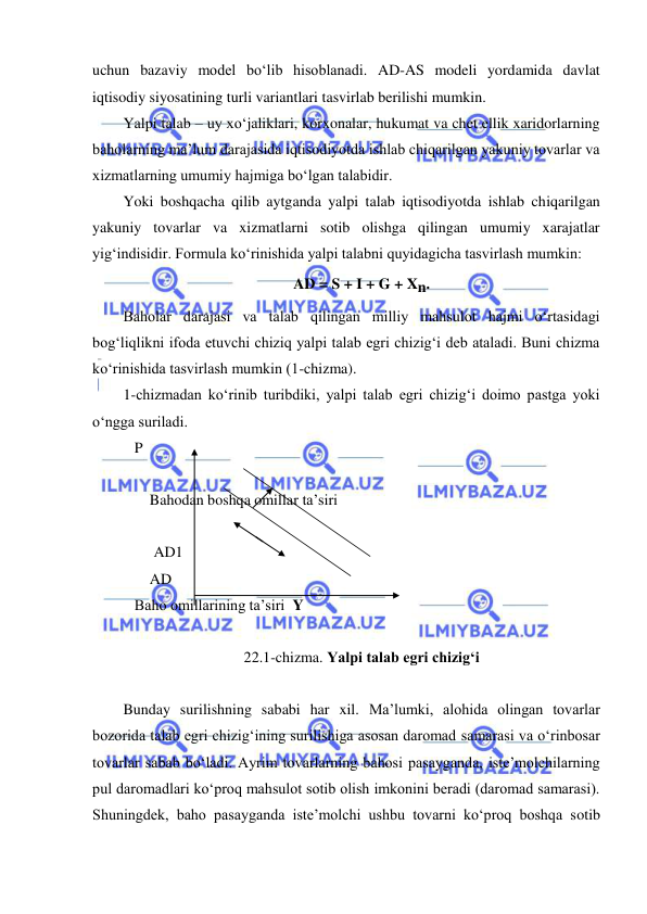  
 
uchun bazaviy model boʻlib hisoblanadi. AD-AS modeli yordamida davlat 
iqtisodiy siyosatining turli variantlari tasvirlab berilishi mumkin. 
Yalpi talab – uy xoʻjaliklari, korxonalar, hukumat va chet ellik xaridorlarning 
baholarning ma’lum darajasida iqtisodiyotda ishlab chiqarilgan yakuniy tovarlar va 
xizmatlarning umumiy hajmiga boʻlgan talabidir. 
Yoki boshqacha qilib aytganda yalpi talab iqtisodiyotda ishlab chiqarilgan 
yakuniy tovarlar va xizmatlarni sotib olishga qilingan umumiy xarajatlar 
yigʻindisidir. Formula koʻrinishida yalpi talabni quyidagicha tasvirlash mumkin:  
AD = S + I + G + Xn. 
Baholar darajasi va talab qilingan milliy mahsulot hajmi oʻrtasidagi 
bogʻliqlikni ifoda etuvchi chiziq yalpi talab egri chizigʻi deb ataladi. Buni chizma 
koʻrinishida tasvirlash mumkin (1-chizma). 
1-chizmadan koʻrinib turibdiki, yalpi talab egri chizigʻi doimo pastga yoki 
oʻngga suriladi. 
   P 
  
       Bahodan boshqa omillar ta’siri 
 
        AD1 
       AD 
   Baho omillarining ta’siri  Y 
                     
22.1-chizma. Yalpi talab egri chizigʻi 
 
Bunday surilishning sababi har xil. Ma’lumki, alohida olingan tovarlar 
bozorida talab egri chizigʻining surilishiga asosan daromad samarasi va oʻrinbosar 
tovarlar sabab boʻladi. Ayrim tovarlarning bahosi pasayganda, iste’molchilarning 
pul daromadlari koʻproq mahsulot sotib olish imkonini beradi (daromad samarasi). 
Shuningdek, baho pasayganda iste’molchi ushbu tovarni koʻproq boshqa sotib 
