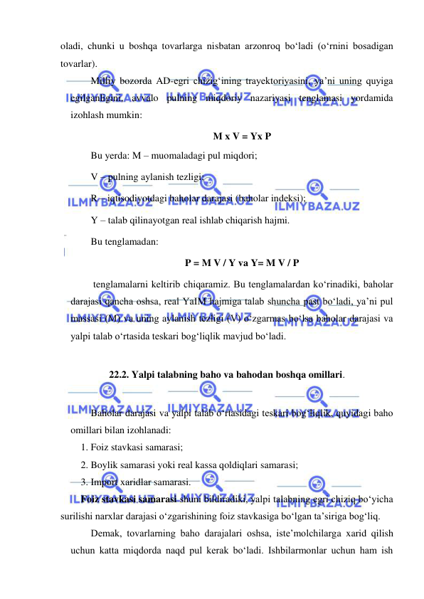  
 
oladi, chunki u boshqa tovarlarga nisbatan arzonroq boʻladi (oʻrnini bosadigan 
tovarlar). 
Milliy bozorda AD-egri chizigʻining trayektoriyasini, ya’ni uning quyiga 
egilganligini, avvalo pulning miqdoriy nazariyasi tenglamasi yordamida 
izohlash mumkin: 
M x V = Yx P 
Bu yerda: M – muomaladagi pul miqdori;  
V – pulning aylanish tezligi; 
R – iqtisodiyotdagi baholar darajasi (baholar indeksi);  
Y – talab qilinayotgan real ishlab chiqarish hajmi. 
Bu tenglamadan:  
P = M V / Y va Y= M V / P 
 tenglamalarni keltirib chiqaramiz. Bu tenglamalardan koʻrinadiki, baholar 
darajasi qancha oshsa, real YaIM hajmiga talab shuncha past boʻladi, ya’ni pul 
massasi (M) va uning aylanish tezligi (V) oʻzgarmas boʻlsa baholar darajasi va 
yalpi talab oʻrtasida teskari bogʻliqlik mavjud boʻladi. 
 
22.2. Yalpi talabning baho va bahodan boshqa omillari. 
 
Baholar darajasi va yalpi talab oʻrtasidagi teskari bogʻliqlik, quyidagi baho 
omillari bilan izohlanadi: 
1. Foiz stavkasi samarasi; 
2. Boylik samarasi yoki real kassa qoldiqlari samarasi; 
3. Import xaridlar samarasi. 
Foiz stavkasi samarasi shuni bildiradiki, yalpi talabning egri chiziq boʻyicha 
surilishi narxlar darajasi oʻzgarishining foiz stavkasiga boʻlgan ta’siriga bogʻliq.  
Demak, tovarlarning baho darajalari oshsa, iste’molchilarga xarid qilish 
uchun katta miqdorda naqd pul kerak boʻladi. Ishbilarmonlar uchun ham ish 
