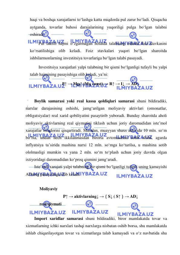  
 
haqi va boshqa xarajatlarni toʻlashga katta miqdorda pul zarur boʻladi. Qisqacha 
aytganda, tovarlar bahosi darajalarining yuqoriligi pulga boʻlgan talabni 
oshiradi. 
Pul taklifi hajmi oʻzgarmagan holatda talabning oshishi foiz stavkasini 
koʻrsatilishiga 
olib 
keladi. 
Foiz 
stavkalari 
yuqori 
boʻlgan sharoitda 
ishbilarmonlarning investitsiya tovarlariga boʻlgan talabi pasayadi. 
Investitsiya xarajatlari yalpi talabning bir qismi boʻlganligi tufayli bu yalpi 
talab hajmining pasayishiga olib keladi, yaʼni: 
P↑ → MD↑ (MS const) → R↑ → I↓ → AD↓ 
 
 
Boylik samarasi yoki real kassa qoldiqlari samarasi shuni bildiradiki, 
narxlar darajasining oshishi, jamgʻarilgan moliyaviy aktivlari (omonatlar, 
obligatsiyalar) real xarid qobiliyatini pasaytirib yuboradi. Bunday sharoitda aholi 
moliyaviy aktivlarning real qiymatini tiklash uchun joriy daromadidan iste’mol 
xarajatlar miqdorini qisqartiradi. Masalan, muayyan shaxs aktivida 10 mln. soʻm 
boʻlsa, undan hech ikkilanmasdan birorta avtomashina sotib olishi, agarda 
inflyatsiya ta’sirida mashina narxi 12 mln. soʻmga koʻtarilsa, u mashina sotib 
ololmasligi mumkin va yana 2 mln. soʻm toʻplash uchun joriy davrda olgan 
ixtiyoridagi daromadidan koʻproq qismini jamgʻaradi. 
Iste’mol xarajati yalpi talabning bir qismi boʻlganligi tufayli uning kamayishi 
ADning pasayishiga olib keladi. 
 
     Moliyaviy 
P↑ → aktivlarning↓ →  S↓ ( S↑  → AD↓ 
     real qiymati 
 
Import xaridlar samarasi shuni bildiradiki, biror mamlakatda tovar va 
xizmatlarning ichki narxlari tashqi narxlarga nisbatan oshib borsa, shu mamlakatda 
ishlab chiqarilayotgan tovar va xizmatlarga talab kamayadi va oʻz navbatida shu 
