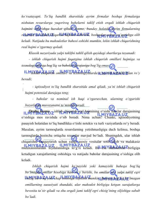  
 
koʻrsatayapti. Toʻliq bandlik sharoitida ayrim firmalar boshqa firmalarga 
nisbatan resurslarga yuqoriroq baholarni taklif etish orqali ishlab chiqarish 
hajmini oshirishga harakat qiladi. Ammo, bunday holatda ayrim firmalarning 
resurslar va ishlab chiqarish hajmini oshirishi, boshqalar uchun yoʻqotishga olib 
keladi. Natijada bu mahsulotlar bahosi oshishi mumkin, lekin ishlab chiqarishning 
real hajmi oʻzgarmay qoladi.  
Klassik nazariyada yalpi taklifni tahlil qilish quyidagi shartlarga tayanadi: 
- ishlab chiqarish hajmi faqatgina ishlab chiqarish omillari hajmiga va 
texnologiyalarga bogʻliq va baholar darajasiga bogʻliq emas; 
- ishlab chiqarish omillari va texnologiyalarda oʻzgarish sekinlik bilan roʻy 
beradi; 
- iqtisodiyot toʻliq bandlik sharoitida amal qiladi, ya’ni ishlab chiqarish 
hajmi potensial darajaga teng; 
- baholar va nominal ish haqi oʻzgaruvchan, ularning oʻzgarishi 
bozorlarda muvozanatni ta’minlab turadi. 
Oraliq kesma – ishlab chiqarish real hajmining oʻsishi narxlar darajasining 
oʻsishiga mos ravishda oʻsib boradi. Nima uchun? Chunki, iqtisodiyotning 
pasayish holatidan toʻliq bandlikka oʻtishi notekis va turli vaziyatlarda roʻy beradi. 
Masalan, ayrim tarmoqlarda resurslarning yetishmasligiga duch kelinsa, boshqa 
tarmoqlarda hozircha ortiqcha resurslar mavjud boʻladi. Shuningdek, ular ishlab 
chiqarishni kengaytirish uchun yangi asosiy vositalar sotib olish va malakasiz 
mutaxassislardan foydalanishiga toʻgʻri keladi. Bu esa mahsulotlar birligiga 
ketadigan xarajatlarning oshishiga va natijada baholar darajasining oʻsishiga olib 
keladi. 
Ishlab chiqarish hajmi koʻpayishi yoki kamayishi bahoga bogʻliq 
boʻlmagan omillar hisobiga ham roʻy berishi, bu omillar esa yalpi taklif egri 
chizigʻini oʻng yoki chap tomonga siljitishi mumkin. Bahoga bogʻliq boʻlmagan 
omillarning xususiyati shundaki, ular mahsulot birligiga ketgan xarajatlarga 
bevosita ta’sir qiladi va shu orqali jami taklif egri chizigʻining siljishiga sabab 
boʻladi.  
