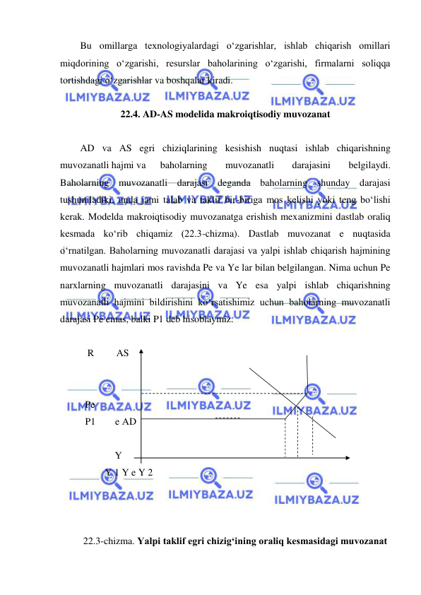  
 
Bu omillarga texnologiyalardagi oʻzgarishlar, ishlab chiqarish omillari 
miqdorining oʻzgarishi, resurslar baholarining oʻzgarishi, firmalarni soliqqa 
tortishdagi oʻzgarishlar va boshqalar kiradi. 
 
22.4. AD-AS modelida makroiqtisodiy muvozanat 
  
AD va AS egri chiziqlarining kesishish nuqtasi ishlab chiqarishning 
muvozanatli hajmi va 
baholarning 
muvozanatli 
darajasini 
belgilaydi. 
Baholarning muvozanatli darajasi deganda baholarning shunday darajasi 
tushuniladiki, unda jami talab va taklif bir-biriga mos kelishi yoki teng boʻlishi 
kerak. Modelda makroiqtisodiy muvozanatga erishish mexanizmini dastlab oraliq 
kesmada koʻrib chiqamiz (22.3-chizma). Dastlab muvozanat e nuqtasida 
oʻrnatilgan. Baholarning muvozanatli darajasi va yalpi ishlab chiqarish hajmining 
muvozanatli hajmlari mos ravishda Pe va Ye lar bilan belgilangan. Nima uchun Pe 
narxlarning muvozanatli darajasini va Ye esa yalpi ishlab chiqarishning 
muvozanatli hajmini bildirishini koʻrsatishimiz uchun baholarning muvozanatli 
darajasi Pe emas, balki P1 deb hisoblaymiz.  
            
   R         AS 
 
 
  Pe 
  P1        e AD 
 
              Y                 
          Y 1 Y e Y 2    
 
 
 
22.3-chizma. Yalpi taklif egri chizigʻining oraliq kesmasidagi muvozanat 
