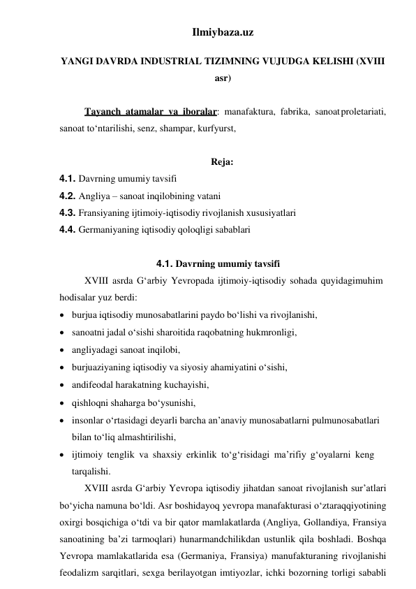 Ilmiybaza.uz 
 
YANGI DAVRDA INDUSTRIAL TIZIMNING VUJUDGA KELISHI (XVIII 
asr) 
 
Tayanch atamalar va iboralar: manafaktura, fabrika, sanoat proletariati, 
sanoat to‘ntarilishi, senz, shampar, kurfyurst, 
 
Reja: 
4.1. Davrning umumiy tavsifi 
4.2. Angliya – sanoat inqilobining vatani 
4.3. Fransiyaning ijtimoiy-iqtisodiy rivojlanish xususiyatlari 
4.4. Germaniyaning iqtisodiy qoloqligi sabablari 
 
4.1. Davrning umumiy tavsifi 
XVIII asrda G‘arbiy Yevropada ijtimoiy-iqtisodiy sohada quyidagi muhim 
hodisalar yuz berdi: 
 burjua iqtisodiy munosabatlarini paydo bo‘lishi va rivojlanishi, 
 sanoatni jadal o‘sishi sharoitida raqobatning hukmronligi, 
 angliyadagi sanoat inqilobi, 
 burjuaziyaning iqtisodiy va siyosiy ahamiyatini o‘sishi, 
 andifeodal harakatning kuchayishi, 
 qishloqni shaharga bo‘ysunishi, 
 insonlar o‘rtasidagi deyarli barcha an’anaviy munosabatlarni pul munosabatlari 
bilan to‘liq almashtirilishi, 
 ijtimoiy tenglik va shaxsiy erkinlik to‘g‘risidagi ma’rifiy g‘oyalarni keng 
tarqalishi. 
XVIII asrda G‘arbiy Yevropa iqtisodiy jihatdan sanoat rivojlanish sur’atlari 
bo‘yicha namuna bo‘ldi. Asr boshidayoq yevropa manafakturasi o‘z taraqqiyotining 
oxirgi bosqichiga o‘tdi va bir qator mamlakatlarda (Angliya, Gollandiya, Fransiya 
sanoatining ba’zi tarmoqlari) hunarmandchilikdan ustunlik qila boshladi. Boshqa 
Yevropa mamlakatlarida esa (Germaniya, Fransiya) manufakturaning rivojlanishi 
feodalizm sarqitlari, sexga berilayotgan imtiyozlar, ichki bozorning torligi sababli 
