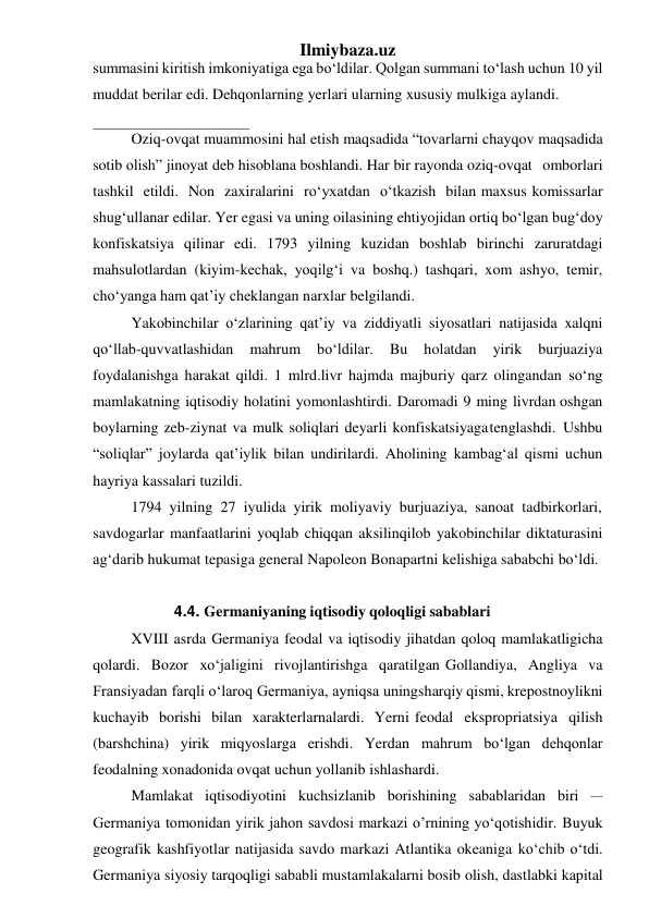 Ilmiybaza.uz 
summasini kiritish imkoniyatiga ega bo‘ldilar. Qolgan summani to‘lash uchun 10 yil 
muddat berilar edi. Dehqonlarning yerlari ularning xususiy mulkiga aylandi. 
Oziq-ovqat muammosini hal etish maqsadida “tovarlarni chayqov maqsadida 
sotib olish” jinoyat deb hisoblana boshlandi. Har bir rayonda oziq- ovqat omborlari 
tashkil etildi. Non zaxiralarini ro‘yxatdan o‘tkazish bilan maxsus komissarlar 
shug‘ullanar edilar. Yer egasi va uning oilasining ehtiyojidan ortiq bo‘lgan bug‘doy 
konfiskatsiya qilinar edi. 1793 yilning kuzidan boshlab birinchi zaruratdagi 
mahsulotlardan (kiyim-kechak, yoqilg‘i va boshq.) tashqari, xom ashyo, temir, 
cho‘yanga ham qat’iy cheklangan narxlar belgilandi. 
Yakobinchilar o‘zlarining qat’iy va ziddiyatli siyosatlari natijasida xalqni 
qo‘llab-quvvatlashidan 
mahrum 
bo‘ldilar. 
Bu 
holatdan 
yirik 
burjuaziya 
foydalanishga harakat qildi. 1 mlrd.livr hajmda majburiy qarz olingandan so‘ng 
mamlakatning iqtisodiy holatini yomonlashtirdi. Daromadi 9 ming livrdan oshgan 
boylarning zeb-ziynat va mulk soliqlari deyarli konfiskatsiyaga tenglashdi. Ushbu 
“soliqlar” joylarda qat’iylik bilan undirilardi. Aholining kambag‘al qismi uchun 
hayriya kassalari tuzildi. 
1794 yilning 27 iyulida yirik moliyaviy burjuaziya, sanoat tadbirkorlari, 
savdogarlar manfaatlarini yoqlab chiqqan aksilinqilob yakobinchilar diktaturasini 
ag‘darib hukumat tepasiga general Napoleon Bonapartni kelishiga sababchi bo‘ldi. 
 
4.4. Germaniyaning iqtisodiy qoloqligi sabablari 
XVIII asrda Germaniya feodal va iqtisodiy jihatdan qoloq mamlakatligicha 
qolardi. Bozor xo‘jaligini rivojlantirishga qaratilgan Gollandiya, Angliya va 
Fransiyadan farqli o‘laroq Germaniya, ayniqsa uning sharqiy qismi, krepostnoylikni 
kuchayib borishi bilan xarakterlarnalardi. Yerni feodal ekspropriatsiya qilish 
(barshchina) yirik miqyoslarga erishdi. Yerdan mahrum bo‘lgan dehqonlar 
feodalning xonadonida ovqat uchun yollanib ishlashardi. 
Mamlakat iqtisodiyotini kuchsizlanib borishining sabablaridan biri – 
Germaniya tomonidan yirik jahon savdosi markazi o’rnining yo‘qotishidir. Buyuk 
geografik kashfiyotlar natijasida savdo markazi Atlantika okeaniga ko‘chib o‘tdi. 
Germaniya siyosiy tarqoqligi sababli mustamlakalarni bosib olish, dastlabki kapital 
