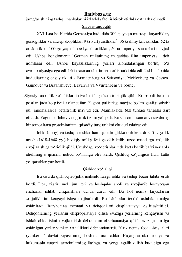 Ilmiybaza.uz 
jamg‘arishining tashqi manbalarini izlashda faol ishtirok etishda qatnasha olmadi. 
Siyosiy tarqoqlik 
XVIII asr boshlarida Germaniya hududida 300 ga yaqin mustaqil knyazliklar, 
gersogliklar va arxiepiskopliklar, 9 ta kurfyurstliklar5, 36 ta diniy knyazliklar, 62 ta 
ariskratik va 100 ga yaqin imperiya ritsarliklari, 50 ta imperiya shaharlari mavjud 
edi. Ushbu konglomerat “German millatining muqaddas Rim imperiyasi” deb 
nomlanar edi. Ushbu knyazliklarning yerlari alohidalashgan bo‘lib, o‘z 
avtonomiyasiga ega edi, lekin rasman ular imperatorlik tarkibida edi. Ushbu alohida 
hududlarning eng yiriklari - Brandenburg va Saksoniya, Meklenburg va Gessen, 
Gannover va Braunshveyg, Bavariya va Vyurtenberg va boshq. 
Siyosiy tarqoqlik xo‘jaliklarni rivojlanishiga ham to‘siqlik qildi. Ko‘psonli bojxona 
postlari juda ko‘p bojlar olar edilar. Yagona pul birligi mavjud bo‘lmaganligi sababli 
pul muomalasida betartiblik mavjud edi. Mamlakatda 600 turdagi tangalar zarb 
etilardi. Yagona o‘lchov va og‘irlik tizimi yo‘q edi. Bu sharoitda sanoat va savdodagi 
bir tomonlama proteksionizm iqtisodiy turg‘unlikni chuqurlashtirar edi. 
Ichki (diniy) va tashqi urushlar ham qashshoqlikka olib kelardi. O‘ttiz yillik 
urush (1618-1648 yy.) haqiqiy milliy fojiaga olib kelib, uzoq muddatga xo‘jalik 
rivojlanishiga to‘siqlik qildi. Urushdagi yo‘qotishlar juda katta bo‘lib ba’zi yerlarda 
aholining ѕ qismini nobud bo‘lishiga olib keldi. Qishloq xo‘jaligida ham katta 
yo‘qotishlar yuz berdi. 
Qishloq xo‘jaligi 
Bu davrda qishloq xo‘jalik mahsulotlariga ichki va tashqi bozor talabi ortib 
bordi. Don, zig‘ir, mol, jun, teri va boshqalar aholi va rivojlanib borayotgan 
shaharlar ishlab chiqarishlari uchun zarur edi. Bu hol nemis knyazlarini 
xo‘jaliklarini kengaytirishga majburlardi. Bu islohotlar feodal uslubda amalga 
oshirilardi. Barshchina mehnati va dehqonlarni ekspluatatsiya og‘irlashtirildi. 
Dehqonlarning yerlarini ekspropriatsiya qilish evaziga yerlarning kengayishi va 
ishlab chiqarishni rivojlantirish dehqonlarni ekspluatatsiya qilish evaziga amalga 
oshirilgan yerlar yunker xo‘jaliklari deb nomlanardi. Yirik nemis feodal-knyazlari 
(yunkerlar) davlat siyosatining boshida turar edilar. Faqatgina ular armiya va 
hukumatda yuqori lavozimlarni egallashga, va yerga egalik qilish huquqiga ega 
