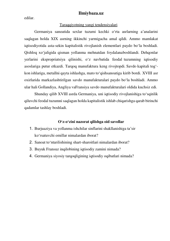 Ilmiybaza.uz 
edilar. 
Taraqqiyotning yangi tendensiyalari 
Germaniya sanoatida sexlar tuzumi kechki o‘rta asrlarning a’analarini 
saqlagan holda XIX asrning ikkinchi yarmigacha amal qildi. Ammo mamlakat 
iqtisodiyotida asta-sekin kapitalistik rivojlanish elementlari paydo bo‘la boshladi. 
Qishloq xo‘jaligida qisman yollanma mehnatdan foydalana boshlandi. Dehqonlar 
yerlarini ekspropriatsiya qilinishi, o‘z navbatida feodal tuzumning iqtisodiy 
asoslariga putur etkazdi. Tarqoq manufaktura keng rivoj topdi. Savdo kapitali tog‘-
kon ishlariga, metallni qayta ishlashga, mato to‘qish sanoatiga kirib bordi. XVIII asr 
oxirlarida markazlashtirilgan savdo manufakturalari paydo bo‘la boshladi. Ammo 
ular hali Gollandiya, Angliya va Fransiya savdo manufakturalari oldida kuchsiz edi. 
Shunday qilib XVIII asrda Germaniya, uni iqtisodiy rivojlanishiga to‘sqinlik 
qiluvchi feodal tuzumni saqlagan holda kapitalistik ishlab chiqarishga qarab birinchi 
qadamlar tashlay boshladi. 
 
O‘z-o‘zini nazorat qilishga oid savollar 
1. Burjuaziya va yollanma ishchilar sinflarini shakllanishiga ta’sir 
ko‘rsatuvchi omillar nimalardan iborat? 
2. Sanoat to‘ntarilishining shart-sharoitlari nimalardan iborat? 
3. Buyuk Fransuz inqilobining iqtisodiy zamini nimada? 
4. Germaniya siyosiy tarqoqligining iqtisodiy oqibatlari nimada? 
 
