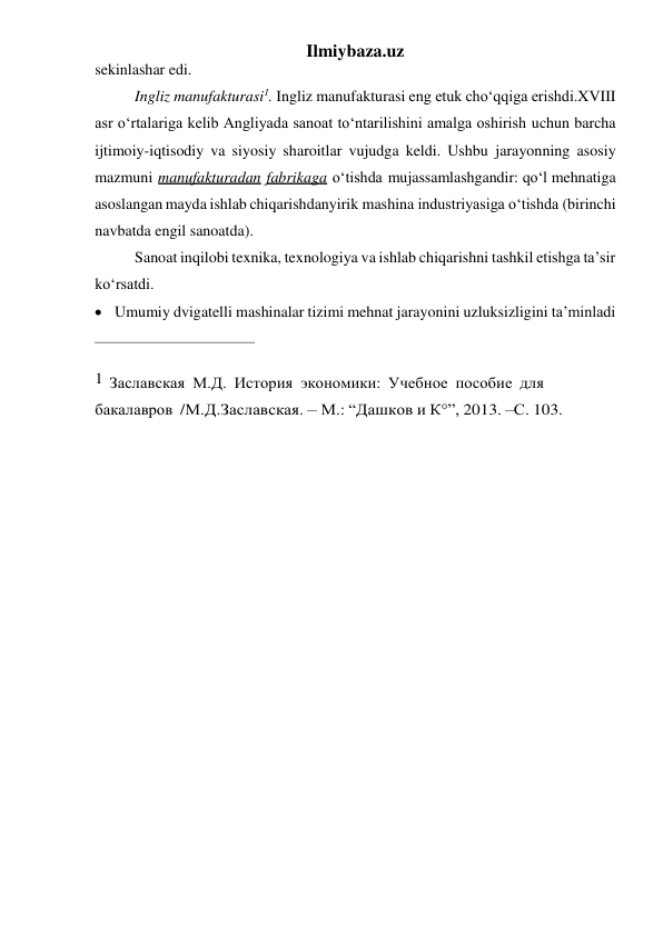 Ilmiybaza.uz 
sekinlashar edi. 
Ingliz manufakturasi1. Ingliz manufakturasi eng etuk cho‘qqiga erishdi. XVIII 
asr o‘rtalariga kelib Angliyada sanoat to‘ntarilishini amalga oshirish uchun barcha 
ijtimoiy-iqtisodiy va siyosiy sharoitlar vujudga keldi. Ushbu jarayonning asosiy 
mazmuni manufakturadan fabrikaga o‘tishda mujassamlashgandir: qo‘l mehnatiga 
asoslangan mayda ishlab chiqarishdan yirik mashina industriyasiga o‘tishda (birinchi 
navbatda engil sanoatda). 
Sanoat inqilobi texnika, texnologiya va ishlab chiqarishni tashkil etishga ta’sir 
ko‘rsatdi. 
 Umumiy dvigatelli mashinalar tizimi mehnat jarayonini uzluksizligini ta’minladi 
 
1 Заславская М.Д. История экономики: Учебное пособие для 
бакалавров / М.Д.Заславская. – М.: “Дашков и К°”, 2013. –С. 103. 
