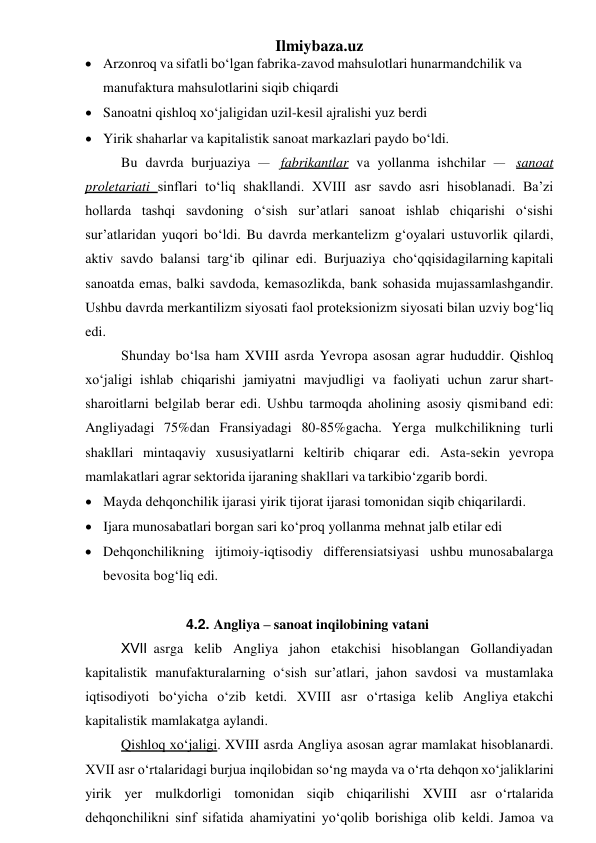 Ilmiybaza.uz 
 Arzonroq va sifatli bo‘lgan fabrika-zavod mahsulotlari hunarmandchilik va 
manufaktura mahsulotlarini siqib chiqardi 
 Sanoatni qishloq xo‘jaligidan uzil-kesil ajralishi yuz berdi 
 Yirik shaharlar va kapitalistik sanoat markazlari paydo bo‘ldi. 
Bu davrda burjuaziya – fabrikantlar va yollanma ishchilar – sanoat 
proletariati sinflari to‘liq shakllandi. XVIII asr savdo asri hisoblanadi. Ba’zi 
hollarda tashqi savdoning o‘sish sur’atlari sanoat ishlab chiqarishi o‘sishi 
sur’atlaridan yuqori bo‘ldi. Bu davrda merkantelizm g‘oyalari ustuvorlik qilardi, 
aktiv savdo balansi targ‘ib qilinar edi. Burjuaziya cho‘qqisidagilarning kapitali 
sanoatda emas, balki savdoda, kemasozlikda, bank sohasida mujassamlashgandir. 
Ushbu davrda merkantilizm siyosati faol proteksionizm siyosati bilan uzviy bog‘liq 
edi. 
Shunday bo‘lsa ham XVIII asrda Yevropa asosan agrar hududdir. Qishloq 
xo‘jaligi ishlab chiqarishi jamiyatni mavjudligi va faoliyati uchun zarur shart-
sharoitlarni belgilab berar edi. Ushbu tarmoqda aholining asosiy qismi band edi: 
Angliyadagi 75%dan Fransiyadagi 80-85%gacha. Yerga mulkchilikning turli 
shakllari mintaqaviy xususiyatlarni keltirib chiqarar edi. Asta-sekin yevropa 
mamlakatlari agrar sektorida ijaraning shakllari va tarkibi o‘zgarib bordi. 
 Mayda dehqonchilik ijarasi yirik tijorat ijarasi tomonidan siqib chiqarilardi. 
 Ijara munosabatlari borgan sari ko‘proq yollanma mehnat jalb etilar edi 
 Dehqonchilikning ijtimoiy-iqtisodiy differensiatsiyasi ushbu munosabalarga 
bevosita bog‘liq edi. 
 
4.2. Angliya – sanoat inqilobining vatani 
XVII asrga kelib Angliya jahon etakchisi hisoblangan Gollandiyadan 
kapitalistik manufakturalarning o‘sish sur’atlari, jahon savdosi va mustamlaka 
iqtisodiyoti bo‘yicha o‘zib ketdi. XVIII asr o‘rtasiga kelib Angliya etakchi 
kapitalistik mamlakatga aylandi. 
Qishloq xo‘jaligi. XVIII asrda Angliya asosan agrar mamlakat hisoblanardi. 
XVII asr o‘rtalaridagi burjua inqilobidan so‘ng mayda va o‘rta dehqon xo‘jaliklarini 
yirik yer mulkdorligi tomonidan siqib chiqarilishi XVIII asr o‘rtalarida 
dehqonchilikni sinf sifatida ahamiyatini yo‘qolib borishiga olib keldi. Jamoa va 
