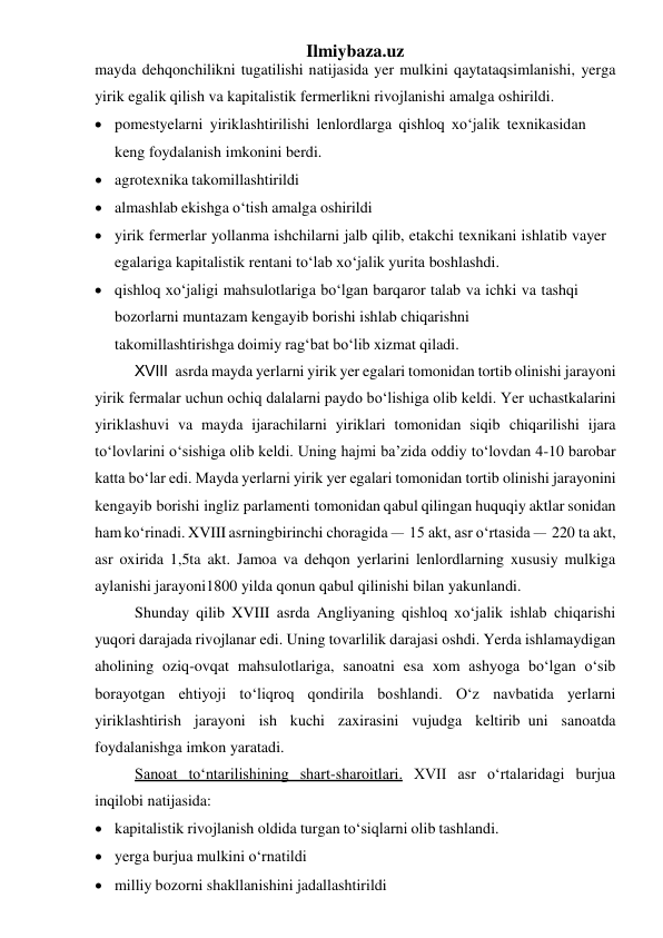 Ilmiybaza.uz 
mayda dehqonchilikni tugatilishi natijasida yer mulkini qayta taqsimlanishi, yerga 
yirik egalik qilish va kapitalistik fermerlikni rivojlanishi amalga oshirildi. 
 pomestyelarni yiriklashtirilishi lenlordlarga qishloq xo‘jalik texnikasidan 
keng foydalanish imkonini berdi. 
 agrotexnika takomillashtirildi 
 almashlab ekishga o‘tish amalga oshirildi 
 yirik fermerlar yollanma ishchilarni jalb qilib, etakchi texnikani ishlatib va yer 
egalariga kapitalistik rentani to‘lab xo‘jalik yurita boshlashdi. 
 qishloq xo‘jaligi mahsulotlariga bo‘lgan barqaror talab va ichki va tashqi 
bozorlarni muntazam kengayib borishi ishlab chiqarishni 
takomillashtirishga doimiy rag‘bat bo‘lib xizmat qiladi. 
XVIII asrda mayda yerlarni yirik yer egalari tomonidan tortib olinishi jarayoni 
yirik fermalar uchun ochiq dalalarni paydo bo‘lishiga olib keldi. Yer uchastkalarini 
yiriklashuvi va mayda ijarachilarni yiriklari tomonidan siqib chiqarilishi ijara 
to‘lovlarini o‘sishiga olib keldi. Uning hajmi ba’zida oddiy to‘lovdan 4-10 barobar 
katta bo‘lar edi. Mayda yerlarni yirik yer egalari tomonidan tortib olinishi jarayonini 
kengayib borishi ingliz parlamenti tomonidan qabul qilingan huquqiy aktlar sonidan 
ham ko‘rinadi. XVIII asrning birinchi choragida – 15 akt, asr o‘rtasida – 220 ta akt, 
asr oxirida 1,5ta akt. Jamoa va dehqon yerlarini lenlordlarning xususiy mulkiga 
aylanishi jarayoni 1800 yilda qonun qabul qilinishi bilan yakunlandi. 
Shunday qilib XVIII asrda Angliyaning qishloq xo‘jalik ishlab chiqarishi 
yuqori darajada rivojlanar edi. Uning tovarlilik darajasi oshdi. Yerda ishlamaydigan 
aholining oziq-ovqat mahsulotlariga, sanoatni esa xom ashyoga bo‘lgan o‘sib 
borayotgan ehtiyoji to‘liqroq qondirila boshlandi. O‘z navbatida yerlarni 
yiriklashtirish jarayoni ish kuchi zaxirasini vujudga keltirib uni sanoatda 
foydalanishga imkon yaratadi. 
Sanoat to‘ntarilishining shart-sharoitlari. XVII asr o‘rtalaridagi burjua 
inqilobi natijasida: 
 kapitalistik rivojlanish oldida turgan to‘siqlarni olib tashlandi. 
 yerga burjua mulkini o‘rnatildi 
 milliy bozorni shakllanishini jadallashtirildi 
