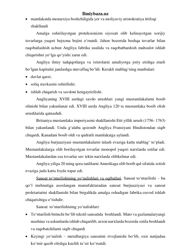 Ilmiybaza.uz 
 mamlakatda monarxiya boshchiligida yer va moliyaviy aristokratiya ittifoqi 
shakllandi 
Amalga oshirilayotgan proteksionizm siyosati olib kelinayotgan xorijiy 
tovarlarga yuqori bojxona bojini o‘rnatdi. Jahon bozorida boshqa tovarlar bilan 
raqobatlashish uchun Angliya fabrika usulida va raqobatbardosh mahsulot ishlab 
chiqarishni yo‘lga qo‘yishi zarur edi. 
Angliya ilmiy tadqiqotlarga va ixtirolarni amaliyotga joriy etishga etarli 
bo‘lgan kapitalni jamlashga muvaffaq bo‘ldi. Kerakli mablag‘ning manbalari: 
 davlat qarzi; 
 soliq stavkasini oshirilishi; 
 ishlab chiqarish va savdoni kengaytirilishi. 
Angliyaning XVIII asrdagi savdo urushlari yangi mustamlakalarni bosib 
olinishi bilan yakunlanar edi. XVIII asrda Angliya 120 ta mustamlaka bosib olish 
urushlarida qatnashdi. 
Britaniya mustamlaka imperiyasini shakllanishi Etti yillik urush (1756- 1763) 
bilan yakunlandi. Unda g‘alaba qozonib Angliya Fransiyani Hindistondan siqib 
chiqardi, Kanadani bosib oldi va qudratli mamlakatga aylandi. 
Angliya burjuaziyasi mustamlakalarni talash evaziga katta mablag‘ to‘pladi. 
Mustamlakalarga olib borilayotgan tovarlar monopol yuqori narxlarda sotilar edi. 
Mustamlakalardan esa tovarlar suv tekin narxlarda olib kelinar edi. 
Angliya yiliga 20 ming qora tanlilarni Amerikaga olib borib qul sifatida sotish 
evaziga juda katta foyda topar edi. 
Sanoat to‘ntarilishining yo‘nalishlari va oqibatlari. Sanoat to‘ntarilishi – bu 
qo‘l mehnatiga asoslangan manufakturadan sanoat burjuaziyasi va sanoat 
proletariatini shakllanishi bilan birgalikda amalga oshadigan fabrika- zavod ishlab 
chiqarishiga o‘tishdir. 
Sanoat to‘ntarilishining yo‘nalishlari: 
 To‘ntarilish birinchi bo‘lib tekstil sanoatida boshlandi. Mato va gazlamalar yangi 
mashina va uskunlarda ishlab chiqarilib, arzon narxlarda bozorda sotila boshlandi 
va raqobatchilarni siqib chiqardi 
 Keyingi yo‘nalish – metallurgiya sanoatini rivojlanishi bo‘lib, oxir natijada u 
ko‘mir qazib olishga kuchli ta’sir ko‘rsatdi. 
