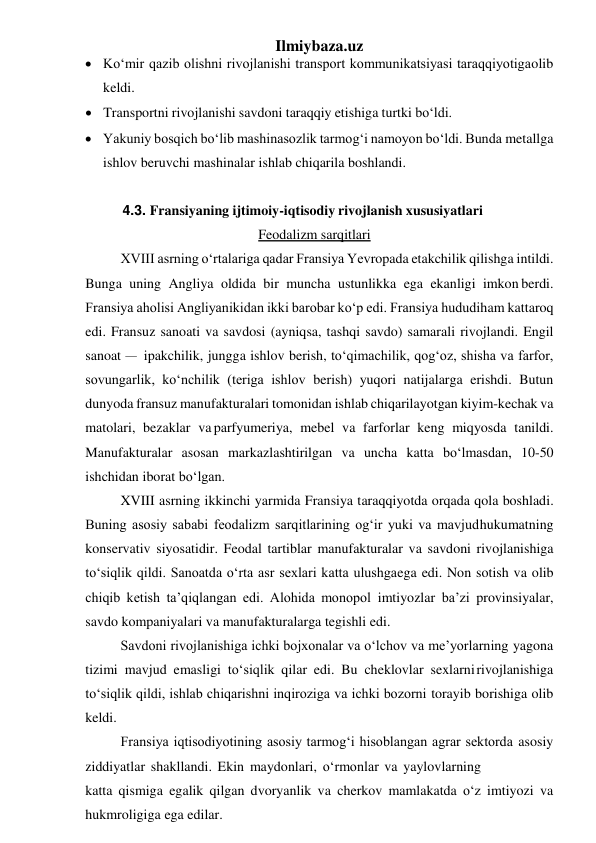 Ilmiybaza.uz 
 Ko‘mir qazib olishni rivojlanishi transport kommunikatsiyasi taraqqiyotiga olib 
keldi. 
 Transportni rivojlanishi savdoni taraqqiy etishiga turtki bo‘ldi. 
 Yakuniy bosqich bo‘lib mashinasozlik tarmog‘i namoyon bo‘ldi. Bunda metallga 
ishlov beruvchi mashinalar ishlab chiqarila boshlandi. 
 
4.3. Fransiyaning ijtimoiy-iqtisodiy rivojlanish xususiyatlari 
Feodalizm sarqitlari 
XVIII asrning o‘rtalariga qadar Fransiya Yevropada etakchilik qilishga intildi. 
Bunga uning Angliya oldida bir muncha ustunlikka ega ekanligi imkon berdi. 
Fransiya aholisi Angliyanikidan ikki barobar ko‘p edi. Fransiya hududi ham kattaroq 
edi. Fransuz sanoati va savdosi (ayniqsa, tashqi savdo) samarali rivojlandi. Engil 
sanoat – ipakchilik, jungga ishlov berish, to‘qimachilik, qog‘oz, shisha va farfor, 
sovungarlik, ko‘nchilik (teriga ishlov berish) yuqori natijalarga erishdi. Butun 
dunyoda fransuz manufakturalari tomonidan ishlab chiqarilayotgan kiyim-kechak va 
matolari, bezaklar va parfyumeriya, mebel va farforlar keng miqyosda tanildi. 
Manufakturalar asosan markazlashtirilgan va uncha katta bo‘lmasdan, 10-50 
ishchidan iborat bo‘lgan. 
XVIII asrning ikkinchi yarmida Fransiya taraqqiyotda orqada qola boshladi. 
Buning asosiy sababi feodalizm sarqitlarining og‘ir yuki va mavjud hukumatning 
konservativ siyosatidir. Feodal tartiblar manufakturalar va savdoni rivojlanishiga 
to‘siqlik qildi. Sanoatda o‘rta asr sexlari katta ulushga ega edi. Non sotish va olib 
chiqib ketish ta’qiqlangan edi. Alohida monopol imtiyozlar ba’zi provinsiyalar, 
savdo kompaniyalari va manufakturalarga tegishli edi. 
Savdoni rivojlanishiga ichki bojxonalar va o‘lchov va me’yorlarning yagona 
tizimi mavjud emasligi to‘siqlik qilar edi. Bu cheklovlar sexlarni rivojlanishiga 
to‘siqlik qildi, ishlab chiqarishni inqiroziga va ichki bozorni torayib borishiga olib 
keldi. 
Fransiya iqtisodiyotining asosiy tarmog‘i hisoblangan agrar sektorda asosiy 
ziddiyatlar shakllandi. Ekin maydonlari, o‘rmonlar va yaylovlarning 
katta qismiga egalik qilgan dvoryanlik va cherkov mamlakatda o‘z imtiyozi va 
hukmroligiga ega edilar. 
