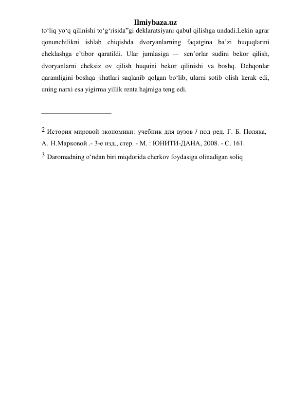 Ilmiybaza.uz 
to‘liq yo‘q qilinishi to‘g‘risida”gi deklaratsiyani qabul qilishga undadi. Lekin agrar 
qonunchilikni ishlab chiqishda dvoryanlarning faqatgina ba’zi huquqlarini 
cheklashga e’tibor qaratildi. Ular jumlasiga – sen’orlar sudini bekor qilish, 
dvoryanlarni cheksiz ov qilish huquini bekor qilinishi va boshq. Dehqonlar 
qaramligini boshqa jihatlari saqlanib qolgan bo‘lib, ularni sotib olish kerak edi, 
uning narxi esa yigirma yillik renta hajmiga teng edi. 
 
 
2 История мировой экономики: учебник для вузов / под ред. Г. Б. Поляка, 
А. Н. Марковой .- 3-е изд., стер. - М. : ЮНИТИ-ДАНА, 2008. - С. 161. 
3 Daromadning o‘ndan biri miqdorida cherkov foydasiga olinadigan soliq 
