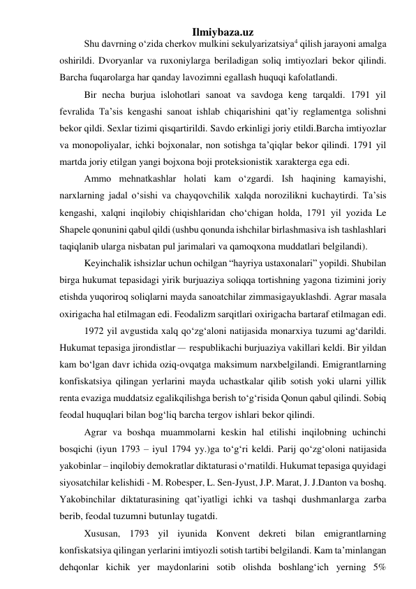 Ilmiybaza.uz 
Shu davrning o‘zida cherkov mulkini sekulyarizatsiya4 qilish jarayoni amalga 
oshirildi. Dvoryanlar va ruxoniylarga beriladigan soliq imtiyozlari bekor qilindi. 
Barcha fuqarolarga har qanday lavozimni egallash huquqi kafolatlandi. 
Bir necha burjua islohotlari sanoat va savdoga keng tarqaldi. 1791 yil 
fevralida Ta’sis kengashi sanoat ishlab chiqarishini qat’iy reglamentga solishni 
bekor qildi. Sexlar tizimi qisqartirildi. Savdo erkinligi joriy etildi. Barcha imtiyozlar 
va monopoliyalar, ichki bojxonalar, non sotishga ta’qiqlar bekor qilindi. 1791 yil 
martda joriy etilgan yangi bojxona boji proteksionistik xarakterga ega edi. 
Ammo mehnatkashlar holati kam o‘zgardi. Ish haqining kamayishi, 
narxlarning jadal o‘sishi va chayqovchilik xalqda norozilikni kuchaytirdi. Ta’sis 
kengashi, xalqni inqilobiy chiqishlaridan cho‘chigan holda, 1791 yil yozida Le 
Shapele qonunini qabul qildi (ushbu qonunda ishchilar birlashmasi va ish tashlashlari 
taqiqlanib ularga nisbatan pul jarimalari va qamoqxona muddatlari belgilandi). 
Keyinchalik ishsizlar uchun ochilgan “hayriya ustaxonalari” yopildi. Shu bilan 
birga hukumat tepasidagi yirik burjuaziya soliqqa tortishning yagona tizimini joriy 
etishda yuqoriroq soliqlarni mayda sanoatchilar zimmasiga yuklashdi. Agrar masala 
oxirigacha hal etilmagan edi. Feodalizm sarqitlari oxirigacha bartaraf etilmagan edi. 
1972 yil avgustida xalq qo‘zg‘aloni natijasida monarxiya tuzumi ag‘darildi. 
Hukumat tepasiga jirondistlar – respublikachi burjuaziya vakillari keldi. Bir yildan 
kam bo‘lgan davr ichida oziq-ovqatga maksimum narx belgilandi. Emigrantlarning 
konfiskatsiya qilingan yerlarini mayda uchastkalar qilib sotish yoki ularni yillik 
renta evaziga muddatsiz egalik qilishga berish to‘g‘risida Qonun qabul qilindi. Sobiq 
feodal huquqlari bilan bog‘liq barcha tergov ishlari bekor qilindi. 
Agrar va boshqa muammolarni keskin hal etilishi inqilobning uchinchi 
bosqichi (iyun 1793 – iyul 1794 yy.)ga to‘g‘ri keldi. Parij qo‘zg‘oloni natijasida 
yakobinlar – inqilobiy demokratlar diktaturasi o‘rnatildi. Hukumat tepasiga quyidagi 
siyosatchilar kelishidi - M. Robesper, L. Sen-Jyust, J.P. Marat, J. J. Danton va boshq. 
Yakobinchilar diktaturasining qat’iyatligi ichki va tashqi dushmanlarga zarba 
berib, feodal tuzumni butunlay tugatdi. 
Xususan, 1793 yil iyunida Konvent dekreti bilan emigrantlarning 
konfiskatsiya qilingan yerlarini imtiyozli sotish tartibi belgilandi. Kam ta’minlangan 
dehqonlar kichik yer maydonlarini sotib olishda boshlang‘ich yerning 5% 
