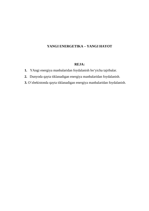 YANGI ENERGETIKA – YANGI HAYOT
REJA:
1.
YAngi energiya manbalaridan foydalanish bo‘yicha tajribalar.
2. Dunyoda qayta tiklanadigan energiya manbalaridan foydalanish.
3. O‘zbekistonda qayta tiklanadigan energiya manbalaridan foydalanish.
