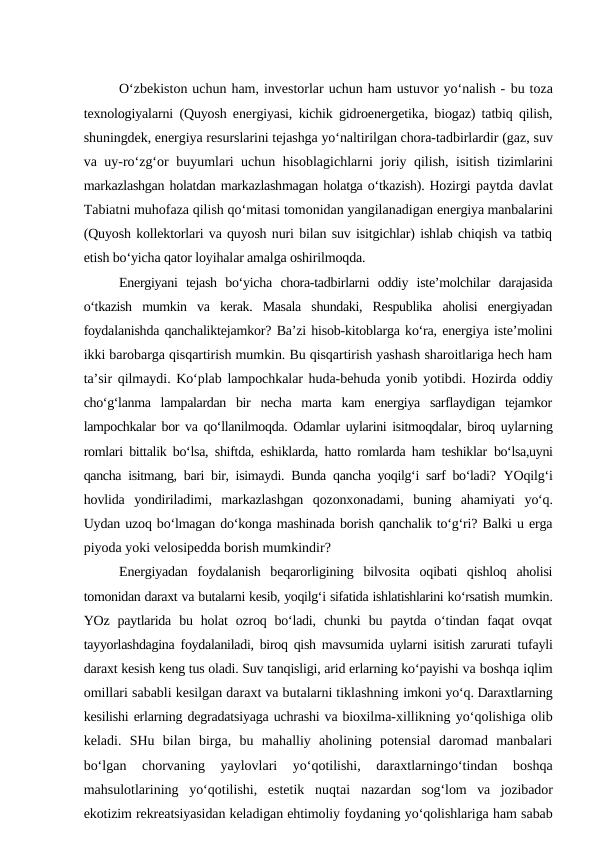 O‘zbekiston uchun ham, investorlar uchun ham ustuvor yo‘nalish - bu toza
texnologiyalarni (Quyosh energiyasi, kichik gidroenergetika, biogaz) tatbiq qilish,
shuningdek, energiya resurslarini tejashga yo‘naltirilgan chora-tadbirlardir (gaz, suv
va uy-ro‘zg‘or buyumlari uchun hisoblagichlarni joriy qilish, isitish  tizimlarini
markazlashgan holatdan markazlashmagan holatga o‘tkazish). Hozirgi paytda davlat
Tabiatni muhofaza qilish qo‘mitasi tomonidan yangilanadigan energiya manbalarini
(Quyosh kollektorlari va quyosh nuri bilan suv isitgichlar) ishlab chiqish va tatbiq
etish bo‘yicha qator loyihalar amalga oshirilmoqda.
Energiyani  tejash  bo‘yicha  chora-tadbirlarni  oddiy  iste’molchilar  darajasida
o‘tkazish  mumkin  va  kerak.  Masala  shundaki,  Respublika  aholisi  energiyadan
foydalanishda qanchaliktejamkor? Ba’zi hisob-kitoblarga ko‘ra, energiya iste’molini
ikki barobarga qisqartirish mumkin. Bu qisqartirish yashash sharoitlariga hech ham
ta’sir qilmaydi. Ko‘plab lampochkalar huda-behuda yonib yotibdi. Hozirda  oddiy
cho‘g‘lanma  lampalardan  bir  necha  marta  kam  energiya  sarflaydigan  tejamkor
lampochkalar bor va qo‘llanilmoqda. Odamlar uylarini isitmoqdalar, biroq uylarning
romlari bittalik bo‘lsa, shiftda, eshiklarda, hatto romlarda ham teshiklar  bo‘lsa,uyni
qancha isitmang, bari bir, isimaydi. Bunda qancha yoqilg‘i sarf bo‘ladi?  YOqilg‘i
hovlida  yondiriladimi,  markazlashgan  qozonxonadami,  buning  ahamiyati  yo‘q.
Uydan uzoq bo‘lmagan do‘konga mashinada borish qanchalik to‘g‘ri? Balki u erga
piyoda yoki velosipedda borish mumkindir?
Energiyadan  foydalanish  beqarorligining  bilvosita  oqibati  qishloq  aholisi
tomonidan daraxt va butalarni kesib, yoqilg‘i sifatida ishlatishlarini ko‘rsatish mumkin.
YOz  paytlarida  bu  holat  ozroq  bo‘ladi,  chunki  bu  paytda  o‘tindan  faqat  ovqat
tayyorlashdagina foydalaniladi, biroq qish mavsumida uylarni isitish zarurati  tufayli
daraxt kesish keng tus oladi. Suv tanqisligi, arid erlarning ko‘payishi va boshqa iqlim
omillari sababli kesilgan daraxt va butalarni tiklashning imkoni yo‘q. Daraxtlarning
kesilishi erlarning degradatsiyaga uchrashi va bioxilma-xillikning yo‘qolishiga olib
keladi.  SHu  bilan  birga,  bu  mahalliy  aholining  potensial  daromad  manbalari
bo‘lgan  chorvaning  yaylovlari  yo‘qotilishi,  daraxtlarningo‘tindan  boshqa
mahsulotlarining  yo‘qotilishi,  estetik  nuqtai  nazardan  sog‘lom  va  jozibador
ekotizim rekreatsiyasidan keladigan ehtimoliy foydaning yo‘qolishlariga ham sabab
