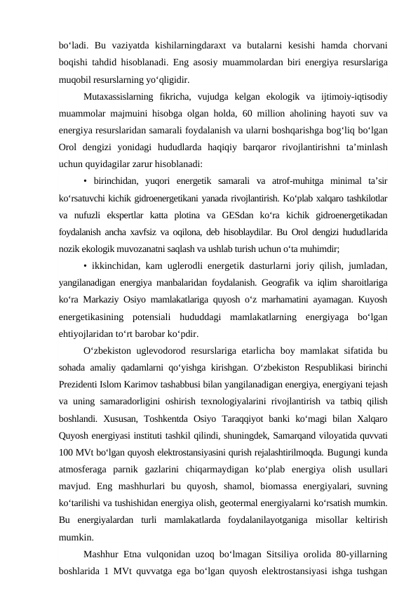 bo‘ladi.  Bu  vaziyatda  kishilarningdaraxt  va  butalarni  kesishi  hamda  chorvani
boqishi tahdid hisoblanadi. Eng asosiy  muammolardan biri energiya resurslariga
muqobil resurslarning yo‘qligidir.
Mutaxassislarning  fikricha,  vujudga  kelgan  ekologik  va  ijtimoiy-iqtisodiy
muammolar majmuini hisobga olgan holda,  60  million aholining hayoti suv va
energiya resurslaridan samarali foydalanish va ularni boshqarishga bog‘liq bo‘lgan
Orol  dengizi  yonidagi  hududlarda  haqiqiy  barqaror  rivojlantirishni  ta’minlash
uchun quyidagilar zarur hisoblanadi: 
•  birinchidan,  yuqori  energetik  samarali  va  atrof-muhitga  minimal  ta’sir
ko‘rsatuvchi kichik gidroenergetikani yanada rivojlantirish. Ko‘plab xalqaro tashkilotlar
va  nufuzli  ekspertlar  katta  plotina  va  GESdan  ko‘ra  kichik  gidroenergetikadan
foydalanish ancha xavfsiz va oqilona, deb hisoblaydilar. Bu Orol dengizi hududlarida
nozik ekologik muvozanatni saqlash va ushlab turish uchun o‘ta muhimdir; 
•  ikkinchidan, kam uglerodli energetik dasturlarni joriy qilish, jumladan,
yangilanadigan energiya manbalaridan foydalanish. Geografik va iqlim sharoitlariga
ko‘ra Markaziy Osiyo mamlakatlariga quyosh o‘z marhamatini ayamagan. Kuyosh
energetikasining  potensiali  hududdagi  mamlakatlarning  energiyaga  bo‘lgan
ehtiyojlaridan to‘rt barobar ko‘pdir.
O‘zbekiston uglevodorod resurslariga etarlicha boy mamlakat sifatida bu
sohada amaliy qadamlarni qo‘yishga kirishgan. O‘zbekiston Respublikasi birinchi
Prezidenti Islom Karimov tashabbusi bilan yangilanadigan energiya, energiyani tejash
va uning samaradorligini oshirish texnologiyalarini rivojlantirish va  tatbiq qilish
boshlandi.  Xususan,  Toshkentda  Osiyo  Taraqqiyot  banki  ko‘magi  bilan Xalqaro
Quyosh energiyasi instituti tashkil qilindi, shuningdek, Samarqand viloyatida quvvati
100 MVt bo‘lgan quyosh elektrostansiyasini qurish rejalashtirilmoqda. Bugungi kunda
atmosferaga  parnik  gazlarini  chiqarmaydigan  ko‘plab  energiya  olish  usullari
mavjud.  Eng  mashhurlari  bu  quyosh,  shamol,  biomassa  energiyalari,  suvning
ko‘tarilishi va tushishidan energiya olish, geotermal energiyalarni ko‘rsatish mumkin.
Bu  energiyalardan  turli  mamlakatlarda  foydalanilayotganiga  misollar  keltirish
mumkin.
Mashhur Etna vulqonidan uzoq bo‘lmagan Sitsiliya orolida 80-yillarning
boshlarida  1  MVt quvvatga ega bo‘lgan quyosh elektrostansiyasi ishga tushgan
