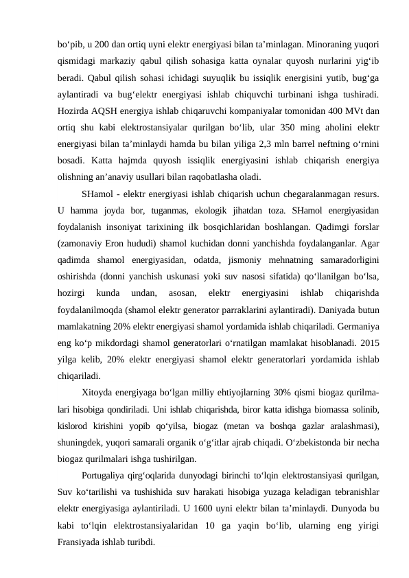 bo‘pib, u 200 dan ortiq uyni elektr energiyasi bilan ta’minlagan. Minoraning yuqori
qismidagi markaziy qabul qilish sohasiga katta oynalar quyosh nurlarini yig‘ib
beradi. Qabul qilish sohasi ichidagi suyuqlik bu issiqlik energisini yutib, bug‘ga
aylantiradi va bug‘elektr energiyasi ishlab chiquvchi turbinani ishga tushiradi.
Hozirda AQSH energiya ishlab chiqaruvchi kompaniyalar tomonidan 400 MVt dan
ortiq shu kabi  elektrostansiyalar  qurilgan bo‘lib,  ular  350  ming  aholini  elektr
energiyasi bilan ta’minlaydi hamda bu bilan yiliga 2,3 mln barrel neftning o‘rnini
bosadi.  Katta  hajmda  quyosh  issiqlik  energiyasini  ishlab  chiqarish  energiya
olishning an’anaviy usullari bilan raqobatlasha oladi.
SHamol - elektr energiyasi ishlab chiqarish uchun chegaralanmagan resurs.
U  hamma  joyda  bor,  tuganmas,  ekologik  jihatdan  toza.  SHamol  energiyasidan
foydalanish insoniyat tarixining ilk bosqichlaridan boshlangan. Qadimgi forslar
(zamonaviy Eron hududi) shamol kuchidan donni yanchishda foydalanganlar. Agar
qadimda  shamol  energiyasidan,  odatda,  jismoniy  mehnatning  samaradorligini
oshirishda (donni yanchish uskunasi yoki suv nasosi sifatida) qo‘llanilgan bo‘lsa,
hozirgi  kunda  undan,  asosan,  elektr  energiyasini  ishlab  chiqarishda
foydalanilmoqda (shamol elektr generator parraklarini aylantiradi). Daniyada butun
mamlakatning 20% elektr energiyasi shamol yordamida ishlab chiqariladi. Germaniya
eng ko‘p mikdordagi shamol generatorlari o‘rnatilgan mamlakat hisoblanadi. 2015
yilga kelib, 20% elektr energiyasi shamol elektr generatorlari  yordamida ishlab
chiqariladi.
Xitoyda energiyaga bo‘lgan milliy ehtiyojlarning 30% qismi biogaz qurilma-
lari hisobiga qondiriladi. Uni ishlab chiqarishda, biror katta idishga biomassa solinib,
kislorod  kirishini  yopib  qo‘yilsa,  biogaz  (metan  va  boshqa  gazlar  aralashmasi),
shuningdek, yuqori samarali organik o‘g‘itlar ajrab chiqadi. O‘zbekistonda bir necha
biogaz qurilmalari ishga tushirilgan.
Portugaliya qirg‘oqlarida dunyodagi birinchi to‘lqin elektrostansiyasi qurilgan,
Suv ko‘tarilishi va tushishida suv harakati hisobiga yuzaga keladigan tebranishlar
elektr energiyasiga aylantiriladi. U 1600 uyni elektr bilan ta’minlaydi. Dunyoda bu
kabi  to‘lqin  elektrostansiyalaridan  10  ga  yaqin  bo‘lib,  ularning  eng  yirigi
Fransiyada ishlab turibdi.
