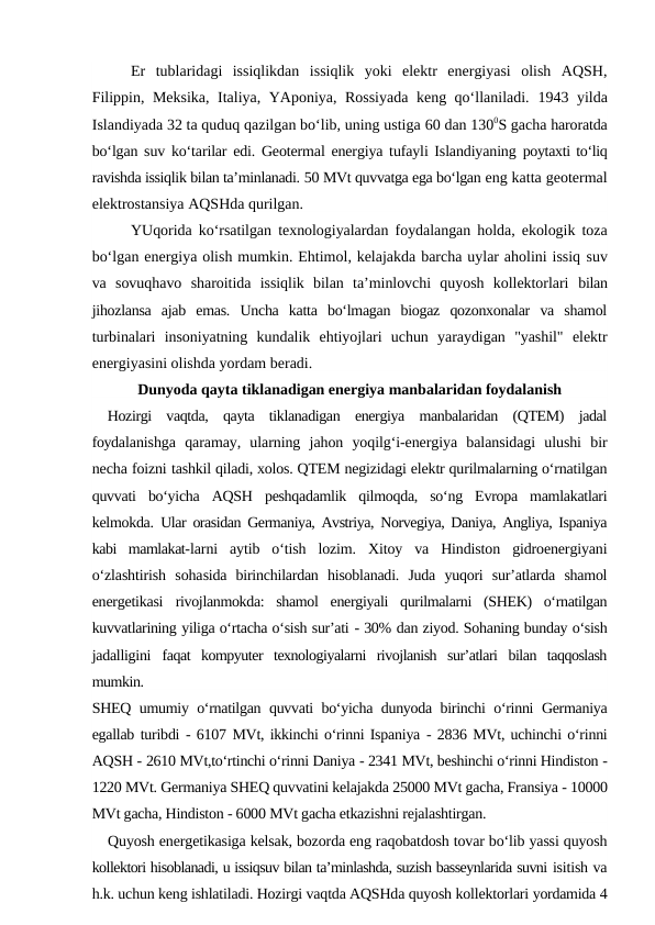 Er  tublaridagi  issiqlikdan  issiqlik  yoki  elektr  energiyasi  olish  AQSH,
Filippin, Meksika, Italiya, YAponiya, Rossiyada keng qo‘llaniladi.  1943  yilda
Islandiyada 32 ta quduq qazilgan bo‘lib, uning ustiga 60 dan 1300S gacha haroratda
bo‘lgan suv ko‘tarilar edi. Geotermal energiya tufayli Islandiyaning  poytaxti to‘liq
ravishda issiqlik bilan ta’minlanadi. 50 MVt quvvatga ega bo‘lgan eng katta geotermal
elektrostansiya AQSHda qurilgan.
YUqorida ko‘rsatilgan texnologiyalardan foydalangan holda, ekologik toza
bo‘lgan energiya olish mumkin. Ehtimol, kelajakda barcha uylar aholini issiq suv
va  sovuqhavo  sharoitida  issiqlik  bilan  ta’minlovchi  quyosh  kollektorlari  bilan
jihozlansa  ajab  emas.  Uncha  katta  bo‘lmagan  biogaz  qozonxonalar  va  shamol
turbinalari  insoniyatning  kundalik  ehtiyojlari  uchun  yaraydigan  "yashil"  elektr
energiyasini olishda yordam beradi.
Dunyoda qayta tiklanadigan energiya manbalaridan foydalanish
Hozirgi  vaqtda,  qayta  tiklanadigan  energiya  manbalaridan  (QTEM)  jadal
foydalanishga  qaramay,  ularning  jahon  yoqilg‘i-energiya  balansidagi  ulushi  bir
necha foizni tashkil qiladi, xolos. QTEM negizidagi elektr qurilmalarning o‘rnatilgan
quvvati  bo‘yicha  AQSH  peshqadamlik  qilmoqda,  so‘ng  Evropa  mamlakatlari
kelmokda.  Ular orasidan Germaniya, Avstriya, Norvegiya, Daniya, Angliya, Ispaniya
kabi  mamlakat-larni  aytib  o‘tish  lozim.  Xitoy  va  Hindiston  gidroenergiyani
o‘zlashtirish  sohasida  birinchilardan  hisoblanadi.  Juda  yuqori  sur’atlarda  shamol
energetikasi  rivojlanmokda:  shamol  energiyali  qurilmalarni  (SHEK)  o‘rnatilgan
kuvvatlarining yiliga o‘rtacha o‘sish sur’ati - 30% dan ziyod. Sohaning bunday o‘sish
jadalligini  faqat  kompyuter  texnologiyalarni  rivojlanish  sur’atlari  bilan  taqqoslash
mumkin.
SHEQ umumiy o‘rnatilgan quvvati bo‘yicha dunyoda birinchi o‘rinni Germaniya
egallab turibdi - 6107 MVt, ikkinchi o‘rinni Ispaniya - 2836 MVt, uchinchi o‘rinni
AQSH - 2610 MVt,to‘rtinchi o‘rinni Daniya - 2341 MVt, beshinchi o‘rinni Hindiston -
1220 MVt. Germaniya SHEQ quvvatini kelajakda 25000 MVt gacha, Fransiya - 10000
MVt gacha, Hindiston - 6000 MVt gacha etkazishni rejalashtirgan.
Quyosh energetikasiga kelsak, bozorda eng raqobatdosh tovar bo‘lib yassi quyosh
kollektori hisoblanadi, u issiqsuv bilan ta’minlashda, suzish basseynlarida suvni isitish va
h.k. uchun keng ishlatiladi. Hozirgi vaqtda AQSHda quyosh kollektorlari yordamida 4
