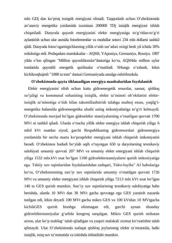 mln GDj dan ko‘proq issiqpik energiyasi olinadi. Taqqoslash uchun O‘zbekistonda
an’anaviy  energetika  yordamida  taxminan  200000  TDj  issiqlik  energiyasi  ishlab
chiqariladi.  Dunyoda  quyosh  energiyasini  elektr  energiyasiga  to‘g‘ridan-to‘g‘ri
aylantirish uchun ular asosida fotoelementlar va modullar sotuvi 234 mln dollarni tashkil
qildi. Dunyoda fotoo‘zgartirgichlarning yillik o‘sish sur’atlari oxirgi besh yil ichida 30%
mikdoriga etdi. Peshqadam mamlakatlar - AQSH, YAponiya, Germaniya, Rossiya. 1997
yilda e’lon qilingan "Million quyoshlitomlar"dasturiga ko‘ra, AQSHda  million uylar
tomlarida  quyoshli  energetik  qurilmalar  o‘rnatiladi.  SHunga  o‘xshash,  lekin
kichikroqhajmli "1000 ta tom" dasturi Germaniyada amalga oshirilmokda.
O‘zbekistonda qayta tiklanadigan energiya manbalaridan foydalanish
Elektr  energiyasini  olish  uchun  katta  gidroenergetik  resurslar,  sanoat,  qishloq
xo‘jaligi va kommunal sohasining issiqlik, elektr ta’minoti ob’ektlarini elektr-
issiqlik ta’minotiga o‘tish bilan takomillashtirish talabga muhtoj emas,  yoqilg‘i-
energetika balansida gidroenergetika ulushi uning imkoniyatlariga to‘g‘ri  kelmaydi.
O‘zbekistonda mavjud bo‘lgan gidroelektr stansiyalarning o‘rnatilgan quvvati 1700
MVt ni tashkil qiladi. Ularda o‘rtacha yillik elektr energiya ishlab chiqarish yiliga 6
mlrd  kVt  soatdan  ziyod,  garchi  Respublikaning  gidroresurslari  gidroenergiya
yordamida bir necha marta ko‘proqelektr energiyani ishlab chiqarish  imkoniyatini
beradi. O‘zbekiston hududi bo‘ylab oqib o‘tayotgan  650  ta daryolarning texnikaviy
salohiyati umumiy quvvati  207  MVt va umumiy elektr energiyani ishlab  chiqarish
yiliga 1532 mln.kVt soat bo‘lgan 1100 gidroelektrstansiyalarni qurish imkoniyatiga
ega. Tabiiy suv oqimlaridan foydalanishdan tashqari, Tidro-loyiha" AJ baholariga
ko‘ra, O‘zbekistonning sun’iy suv oqimlarida umumiy  o‘rnatilgan quvvati  1726
MVt va umumiy elektr energiyani ishlab chiqarish yiliga 7213 mln kVt soat bo‘lgan
140 ta GES qurish mumkin. Sun’iy suv oqimlarining texnikaviy salohiyatiga baho
berishda, ularda  10  MVt dan  30  MVt gacha quvvatga ega  GES yaratish nazarda
tutilgan edi, lekin deyarli 100 MVt gacha mikro GES va 100 kVtdan 10 MVtgacha
kichikGES  qurish  hisobga  olinmagan  edi,  garchi  aynan  shunday
gidroelektrstansiyalar  g‘arbda  kengroq  tarqalgan.  Mikro  GES  qurish  nisbatan
arzon, ular ko‘p mablag‘ talab qiladigan va yuqori malakali xizmat ko‘rsatishni talab
qilmaydi. Ular O‘zbekistonda nafaqat qishloq joylarining elektr ta’minotida, balki
issiqlik, issiq suv ta’minotida va isitishda ishlatilishi mumkin.
