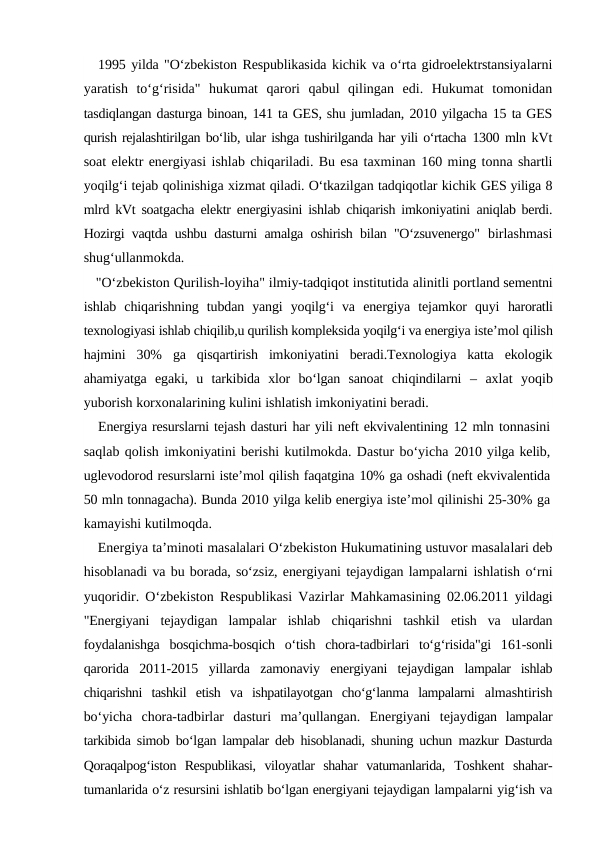 1995 yilda "O‘zbekiston Respublikasida kichik va o‘rta gidroelektrstansiyalarni
yaratish  to‘g‘risida"  hukumat  qarori  qabul  qilingan  edi.  Hukumat  tomonidan
tasdiqlangan dasturga binoan, 141 ta GES, shu jumladan, 2010 yilgacha 15 ta GES
qurish rejalashtirilgan bo‘lib, ular ishga tushirilganda har yili o‘rtacha 1300 mln kVt
soat elektr energiyasi ishlab chiqariladi. Bu esa taxminan 160 ming tonna shartli
yoqilg‘i tejab qolinishiga xizmat qiladi. O‘tkazilgan tadqiqotlar kichik GES yiliga 8
mlrd kVt soatgacha elektr energiyasini ishlab chiqarish imkoniyatini  aniqlab berdi.
Hozirgi vaqtda ushbu dasturni amalga oshirish bilan "O‘zsuvenergo"  birlashmasi
shug‘ullanmokda.
"O‘zbekiston Qurilish-loyiha" ilmiy-tadqiqot institutida alinitli portland sementni
ishlab  chiqarishning  tubdan  yangi  yoqilg‘i  va  energiya  tejamkor  quyi  haroratli
texnologiyasi ishlab chiqilib,u qurilish kompleksida yoqilg‘i va energiya iste’mol qilish
hajmini  30%  ga  qisqartirish  imkoniyatini  beradi.Texnologiya  katta  ekologik
ahamiyatga  egaki,  u  tarkibida  xlor  bo‘lgan  sanoat  chiqindilarni  –  axlat  yoqib
yuborish korxonalarining kulini ishlatish imkoniyatini beradi.
Energiya resurslarni tejash dasturi har yili neft ekvivalentining 12 mln tonnasini
saqlab qolish imkoniyatini berishi kutilmokda. Dastur bo‘yicha 2010 yilga kelib,
uglevodorod resurslarni iste’mol qilish faqatgina 10% ga oshadi (neft ekvivalentida
50 mln tonnagacha). Bunda 2010 yilga kelib energiya iste’mol qilinishi 25-30% ga
kamayishi kutilmoqda.
Energiya ta’minoti masalalari O‘zbekiston Hukumatining ustuvor masalalari deb
hisoblanadi va bu borada, so‘zsiz, energiyani tejaydigan lampalarni ishlatish o‘rni
yuqoridir. O‘zbekiston Respublikasi Vazirlar Mahkamasining  02.06.2011  yildagi
"Energiyani  tejaydigan  lampalar  ishlab  chiqarishni  tashkil  etish  va  ulardan
foydalanishga  bosqichma-bosqich  o‘tish  chora-tadbirlari  to‘g‘risida"gi  161-sonli
qarorida  2011-2015  yillarda  zamonaviy  energiyani  tejaydigan  lampalar  ishlab
chiqarishni  tashkil  etish  va  ishpatilayotgan  cho‘g‘lanma  lampalarni  almashtirish
bo‘yicha  chora-tadbirlar  dasturi  ma’qullangan.  Energiyani  tejaydigan  lampalar
tarkibida simob bo‘lgan lampalar deb hisoblanadi, shuning uchun  mazkur Dasturda
Qoraqalpog‘iston  Respublikasi,  viloyatlar  shahar  vatumanlarida,  Toshkent  shahar-
tumanlarida o‘z resursini ishlatib bo‘lgan energiyani tejaydigan lampalarni yig‘ish va
