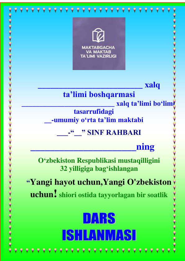  
 
_________________________ xalq 
ta’limi boshqarmasi 
     __________________________ xalq ta’limi bo‘limi 
tasarrufidagi 
__-umumiy o‘rta ta’lim maktabi  
 
___-“__” SINF RAHBARI 
______________________ning 
 
O‘zbekiston Respublikasi mustaqilligini 
32 yilligiga bag‘ishlangan 
 
“Yangi hayot uchun,Yangi O'zbekiston 
uchun! shiori ostida tayyorlagan bir soatlik 
 
 
 
 
 
 
 
 
