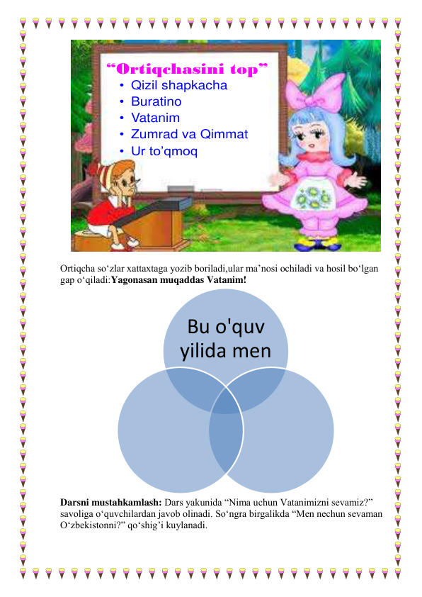 “Ortiqchasini top”
• Qizil shapkacha
• Buratino
• Vatanim
• Zumrad va Qimmat
• Ur to’qmoq
 
        
Ortiqcha so‘zlar xattaxtaga yozib boriladi,ular ma’nosi ochiladi va hosil bo‘lgan 
gap o‘qiladi:Yagonasan muqaddas Vatanim! 
 
Darsni mustahkamlash: Dars yakunida “Nima uchun Vatanimizni sevamiz?” 
savoliga o‘quvchilardan javob olinadi. So‘ngra birgalikda “Men nechun sevaman 
O‘zbekistonni?” qo‘shig’i kuylanadi.  
 
 
Bu o'quv 
yilida men
