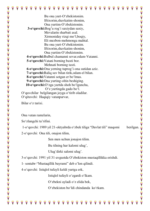                           Bu ona yurt-O‘zbekistonim. 
                          Iftixorim,shavkatim-shonim, 
                          Ona yurtim-O‘zbekistonim.  
       3-o‘quvchi:Bog’u rog’i saxiydan saxiy, 
                          Mevalarin sharbati asal. 
                          Xirmoniday rizqi mo‘l,boqiy, 
                          Eli mezbon-mehmonga mahtal. 
                          Bu ona yurt-O‘zbekistonim. 
                          Iftixorim,shavkatim-shonim, 
                          Ona yurtim-O‘zbekistonim.  
      4-o‘quvchi:Bulbul chamanni sevar,odam-Vatanni. 
      5-o‘quvchi:Vatani borning baxti bor. 
                          Mehnati borning taxti. 
      6-o‘quvchi:Ona yerning tuprog’i-ona sutidan aziz. 
      7-o‘quvchi:Baliq suv bilan tirik,odam-el bilan. 
      8-o‘quvchi:Vatanni sotgan er bo‘lmas. 
      9-o‘quvchi:Ona yurting-oltin beshiging. 
     10-o‘quvchi:O‘zga yurtda shoh bo‘lguncha, 
                           O‘z yurtingda gado bo‘l.   
O‘quvchilar  belgilangan joyga o‘tirib oladilar. 
O‘qituvchi: Haqiqiy vatanparvar,  
Bilar o‘z tarixi. 
 
Ona vatan ramzlarin, 
So‘zlangchi ta’rifini. 
 1-o‘quvchi: 1989 yil 21-oktyabrda o‘zbek tiliga “Davlat tili” maqomi         berilgan.  
2-o‘quvchi:  Ona tili, onajon tilim,  
 
 
  
Sen men uchun jonajon tilim. 
 
 
 
Bu tilning har kalomi ulug’, 
 
 
 
Ulug’dirki salomi ulug’. 
3-o‘quvchi: 1991 yil 31-avgustda O‘zbekiston mustaqillikka erishdi.  
1- sentabr-“Mustaqillik bayrami” deb e’lon qilindi. 
4-o‘quvchi:  Istiqlol tufayli keldi yurtga erk, 
 
 
 
Istiqlol tufayli o‘zgardi o‘lkam. 
 
 
 
O‘zbekni ayladi o‘z elida bek, 
 
 
 
O‘zbekiston bo‘ldi chindanda  ko‘rkam.  
