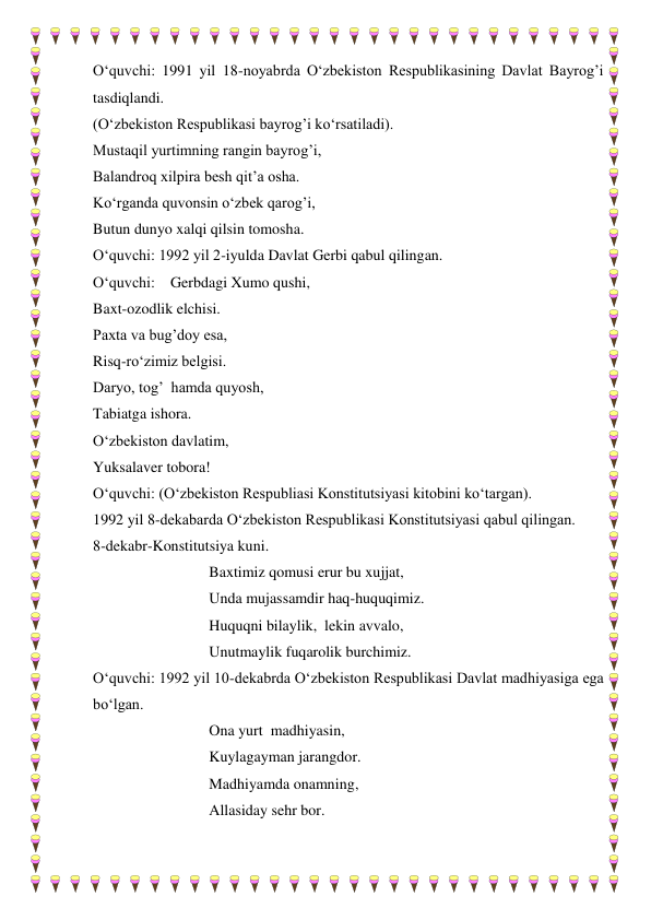 O‘quvchi: 1991 yil 18-noyabrda O‘zbekiston Respublikasining Davlat Bayrog’i 
tasdiqlandi.  
(O‘zbekiston Respublikasi bayrog’i ko‘rsatiladi).  
Mustaqil yurtimning rangin bayrog’i, 
Balandroq xilpira besh qit’a osha. 
Ko‘rganda quvonsin o‘zbek qarog’i, 
Butun dunyo xalqi qilsin tomosha.   
O‘quvchi: 1992 yil 2-iyulda Davlat Gerbi qabul qilingan.   
O‘quvchi:  Gerbdagi Xumo qushi, 
Baxt-ozodlik elchisi.   
Paxta va bug’doy esa, 
Risq-ro‘zimiz belgisi. 
Daryo, tog’  hamda quyosh, 
Tabiatga ishora.  
O‘zbekiston davlatim,  
Yuksalaver tobora!  
O‘quvchi: (O‘zbekiston Respubliasi Konstitutsiyasi kitobini ko‘targan). 
1992 yil 8-dekabarda O‘zbekiston Respublikasi Konstitutsiyasi qabul qilingan. 
8-dekabr-Konstitutsiya kuni.  
 
 
 
Baxtimiz qomusi erur bu xujjat,  
 
 
 
Unda mujassamdir haq-huquqimiz. 
 
 
 
Huquqni bilaylik,  lekin avvalo, 
 
 
 
Unutmaylik fuqarolik burchimiz. 
O‘quvchi: 1992 yil 10-dekabrda O‘zbekiston Respublikasi Davlat madhiyasiga ega 
bo‘lgan. 
 
 
 
Ona yurt  madhiyasin, 
 
 
 
Kuylagayman jarangdor. 
 
 
 
Madhiyamda onamning, 
 
 
 
Allasiday sehr bor.  
 
