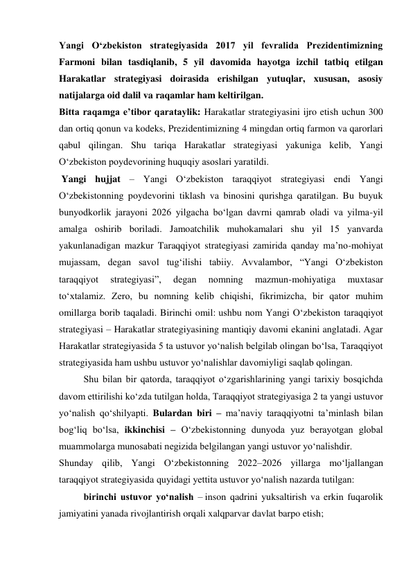 Yangi O‘zbekiston strategiyasida 2017 yil fevralida Prezidentimizning 
Farmoni bilan tasdiqlanib, 5 yil davomida hayotga izchil tatbiq etilgan 
Harakatlar strategiyasi doirasida erishilgan yutuqlar, xususan, asosiy 
natijalarga oid dalil va raqamlar ham keltirilgan. 
Bitta raqamga e’tibor qarataylik: Harakatlar strategiyasini ijro etish uchun 300 
dan ortiq qonun va kodeks, Prezidentimizning 4 mingdan ortiq farmon va qarorlari 
qabul qilingan. Shu tariqa Harakatlar strategiyasi yakuniga kelib, Yangi 
O‘zbekiston poydevorining huquqiy asoslari yaratildi. 
 Yangi hujjat – Yangi O‘zbekiston taraqqiyot strategiyasi endi Yangi 
O‘zbekistonning poydevorini tiklash va binosini qurishga qaratilgan. Bu buyuk 
bunyodkorlik jarayoni 2026 yilgacha bo‘lgan davrni qamrab oladi va yilma-yil 
amalga oshirib boriladi. Jamoatchilik muhokamalari shu yil 15 yanvarda 
yakunlanadigan mazkur Taraqqiyot strategiyasi zamirida qanday ma’no-mohiyat 
mujassam, degan savol tug‘ilishi tabiiy. Avvalambor, “Yangi O‘zbekiston 
taraqqiyot 
strategiyasi”, 
degan 
nomning 
mazmun-mohiyatiga 
muxtasar 
to‘xtalamiz. Zero, bu nomning kelib chiqishi, fikrimizcha, bir qator muhim 
omillarga borib taqaladi. Birinchi omil: ushbu nom Yangi O‘zbekiston taraqqiyot 
strategiyasi – Harakatlar strategiyasining mantiqiy davomi ekanini anglatadi. Agar 
Harakatlar strategiyasida 5 ta ustuvor yo‘nalish belgilab olingan bo‘lsa, Taraqqiyot 
strategiyasida ham ushbu ustuvor yo‘nalishlar davomiyligi saqlab qolingan. 
Shu bilan bir qatorda, taraqqiyot o‘zgarishlarining yangi tarixiy bosqichda 
davom ettirilishi ko‘zda tutilgan holda, Taraqqiyot strategiyasiga 2 ta yangi ustuvor 
yo‘nalish qo‘shilyapti. Bulardan biri – ma’naviy taraqqiyotni ta’minlash bilan 
bog‘liq bo‘lsa, ikkinchisi – O‘zbekistonning dunyoda yuz berayotgan global 
muammolarga munosabati negizida belgilangan yangi ustuvor yo‘nalishdir. 
Shunday qilib, Yangi O‘zbekistonning 2022–2026 yillarga mo‘ljallangan 
taraqqiyot strategiyasida quyidagi yettita ustuvor yo‘nalish nazarda tutilgan: 
birinchi ustuvor yo‘nalish – inson qadrini yuksaltirish va erkin fuqarolik 
jamiyatini yanada rivojlantirish orqali xalqparvar davlat barpo etish; 
