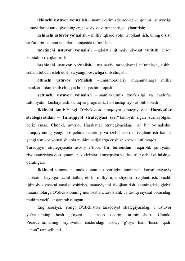 ikkinchi ustuvor yo‘nalish – mamlakatimizda adolat va qonun ustuvorligi 
tamoyillarini taraqqiyotning eng asosiy va zarur shartiga aylantirish; 
uchinchi ustuvor yo‘nalish – milliy iqtisodiyotni rivojlantirish, uning o‘sish 
sur’atlarini zamon talablari darajasida ta’minlash; 
to‘rtinchi ustuvor yo‘nalish – adolatli ijtimoiy siyosat yuritish, inson 
kapitalini rivojlantirish; 
beshinchi ustuvor yo‘nalish – ma’naviy taraqqiyotni ta’minlash, ushbu 
sohani tubdan isloh etish va yangi bosqichga olib chiqish; 
oltinchi 
ustuvor 
yo‘nalish 
– umumbashariy 
muammolarga 
milliy 
manfaatlardan kelib chiqqan holda yechim topish; 
yettinchi ustuvor yo‘nalish – mamlakatimiz xavfsizligi va mudofaa 
salohiyatini kuchaytirish, ochiq va pragmatik, faol tashqi siyosat olib borish. 
Ikkinchi omil: Yangi O‘zbekiston taraqqiyot strategiyasida “Harakatlar 
strategiyasidan – Taraqqiyot strategiyasi sari” tamoyili ilgari surilayotgani 
bejiz emas. Chunki, avvalo, Harakatlar strategiyasidagi har bir yo‘nalishni 
taraqqiyotning yangi bosqichida mantiqiy va izchil asosda rivojlantirish hamda 
yangi ustuvor yo‘nalishlarda muhim natijalarga erishish ko‘zda tutilmoqda. 
Taraqqiyot strategiyasida asosiy e’tibor, bir tomondan, fuqarolik jamiyatini 
rivojlantirishga doir qonunlar, kodekslar, konsepsiya va dasturlar qabul qilinishiga 
qaratilgan.  
Ikkinchi tomondan, unda qonun ustuvorligini taminlash, konstitutsiyaviy 
islohotni hayotga izchil tatbiq etish, milliy iqtisodiyotni rivojlantirish, kuchli 
ijtimoiy siyosatni amalga oshirish, manaviyatni rivojlantirish, shuningdek, global 
muammolarga O‘zbekistonning munosabati, xavfsizlik va tashqi siyosat borasidagi 
muhim vazifalar qamrab olingan. 
Eng asosiysi, Yangi O‘zbekiston taraqqiyot strategiyasidagi 7 ustuvor 
yo‘nalishning 
bosh 
g‘oyasi 
– 
inson 
qadrini 
ta’minlashdir. 
Chunki, 
Prezidentimizning saylovoldi dasturidagi asosiy g‘oya ham “Inson qadri 
uchun” tamoyili edi. 
