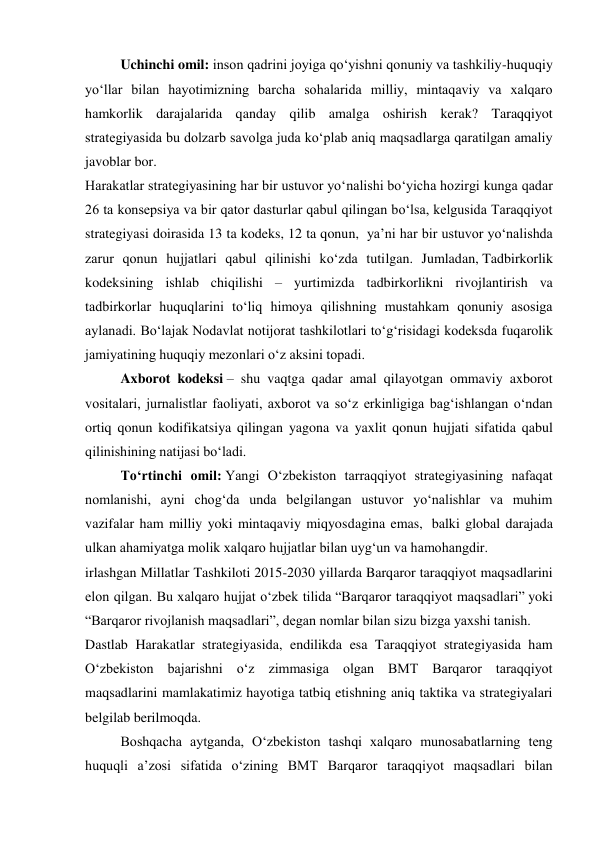 Uchinchi omil: inson qadrini joyiga qo‘yishni qonuniy va tashkiliy-huquqiy 
yo‘llar bilan hayotimizning barcha sohalarida milliy, mintaqaviy va xalqaro 
hamkorlik darajalarida qanday qilib amalga oshirish kerak? Taraqqiyot 
strategiyasida bu dolzarb savolga juda ko‘plab aniq maqsadlarga qaratilgan amaliy 
javoblar bor. 
Harakatlar strategiyasining har bir ustuvor yo‘nalishi bo‘yicha hozirgi kunga qadar 
26 ta konsepsiya va bir qator dasturlar qabul qilingan bo‘lsa, kelgusida Taraqqiyot 
strategiyasi doirasida 13 ta kodeks, 12 ta qonun,  ya’ni har bir ustuvor yo‘nalishda 
zarur qonun hujjatlari qabul qilinishi ko‘zda tutilgan. Jumladan, Tadbirkorlik 
kodeksining ishlab chiqilishi – yurtimizda tadbirkorlikni rivojlantirish va 
tadbirkorlar huquqlarini to‘liq himoya qilishning mustahkam qonuniy asosiga 
aylanadi. Bo‘lajak Nodavlat notijorat tashkilotlari to‘g‘risidagi kodeksda fuqarolik 
jamiyatining huquqiy mezonlari o‘z aksini topadi. 
Axborot kodeksi – shu vaqtga qadar amal qilayotgan ommaviy axborot 
vositalari, jurnalistlar faoliyati, axborot va so‘z erkinligiga bag‘ishlangan o‘ndan 
ortiq qonun kodifikatsiya qilingan yagona va yaxlit qonun hujjati sifatida qabul 
qilinishining natijasi bo‘ladi. 
To‘rtinchi omil: Yangi O‘zbekiston tarraqqiyot strategiyasining nafaqat 
nomlanishi, ayni chog‘da unda belgilangan ustuvor yo‘nalishlar va muhim 
vazifalar ham milliy yoki mintaqaviy miqyosdagina emas,  balki global darajada 
ulkan ahamiyatga molik xalqaro hujjatlar bilan uyg‘un va hamohangdir. 
irlashgan Millatlar Tashkiloti 2015-2030 yillarda Barqaror taraqqiyot maqsadlarini 
elon qilgan. Bu xalqaro hujjat o‘zbek tilida “Barqaror taraqqiyot maqsadlari” yoki 
“Barqaror rivojlanish maqsadlari”, degan nomlar bilan sizu bizga yaxshi tanish. 
Dastlab Harakatlar strategiyasida, endilikda esa Taraqqiyot strategiyasida ham 
O‘zbekiston bajarishni o‘z zimmasiga olgan BMT Barqaror taraqqiyot 
maqsadlarini mamlakatimiz hayotiga tatbiq etishning aniq taktika va strategiyalari 
belgilab berilmoqda.  
Boshqacha aytganda, O‘zbekiston tashqi xalqaro munosabatlarning teng 
huquqli a’zosi sifatida o‘zining BMT Barqaror taraqqiyot maqsadlari bilan 
