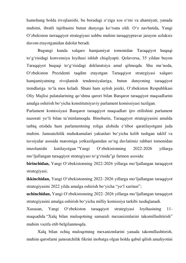 hamohang holda rivojlanishi, bu boradagi o‘ziga xos o‘rni va ahamiyati, yanada 
muhimi, ibratli tajribasini butun dunyoga ko‘rsata oldi. O‘z navbatida, Yangi 
O‘zbekiston tarraqqiyot strategiyasi ushbu muhim taraqqiypravar jarayon uzluksiz 
davom etayotganidan dalolat beradi. 
Bugungi kunda xalqaro hamjamiyat tomonidan Taraqqiyot huquqi 
to‘g‘risidagi konvensiya loyihasi ishlab chiqilyapti. Qolaversa, 35 yildan buyon 
Taraqqiyot huquqi to‘g‘risidagi deklaratsiya amal qilmoqda. Shu ma’noda, 
O‘zbekiston Prezidenti taqdim etayotgan Taraqqiyot strategiyasi xalqaro 
hamjamiyatning rivojlanish tendensiyalariga, butun dunyoning taraqqiyot 
trendlariga  to‘la mos keladi. Shuni ham aytish joizki, O‘zbekiston Respublikasi 
Oliy Majlisi palatalarining qo‘shma qarori bilan Barqaror taraqqiyot maqsadlarini 
amalga oshirish bo‘yicha konstitutsiyaviy parlament komissiyasi tuzilgan. 
Parlament komissiyasi Barqaror taraqqiyot maqsadlari ijro etilishini parlament 
nazorati yo‘li bilan ta’minlamoqda. Binobarin, Taraqqiyot strategiyasini amalda 
tatbiq etishda ham parlamentning roliga alohida e’tibor qaratilayotgani juda 
muhim. Jamoatchilik muhokamalari yakunlari bo‘yicha kelib tushgan taklif va 
tavsiyalar asosida maromiga yetkazilganidan so‘ng davlatimiz rahbari tomonidan 
imzolanishi 
kutilayotgan “Yangi 
O‘zbekistonning 
2022-2026 
yillarga 
mo‘ljallangan taraqqiyot strategiyasi to‘g‘risida”gi farmon asosida: 
birinchidan, Yangi O‘zbekistonning 2022-2026 yillarga mo‘ljallangan taraqqiyot 
strategiyasi; 
ikkinchidan, Yangi O‘zbekistonning 2022–2026 yillarga mo‘ljallangan taraqqiyot 
strategiyasini 2022 yilda amalga oshirish bo‘yicha “yo‘l xaritasi”; 
uchinchidan, Yangi O‘zbekistonning 2022–2026 yillarga mo‘ljallangan taraqqiyot 
strategiyasini amalga oshirish bo‘yicha milliy komissiya tarkibi tasdiqlanadi. 
Xususan, 
Yangi 
O‘zbekiston 
taraqqiyot 
strategiyasi 
loyihasining 
11-
maqsadida “Xalq bilan muloqotning samarali mexanizmlarini takomillashtirish” 
muhim vazifa etib belgilanmoqda.  
Xalq bilan ochiq muloqotning mexanizmlarini yanada takomillashtirish, 
muhim qarorlarni jamoatchilik fikrini inobatga olgan holda qabul qilish amaliyotini 
