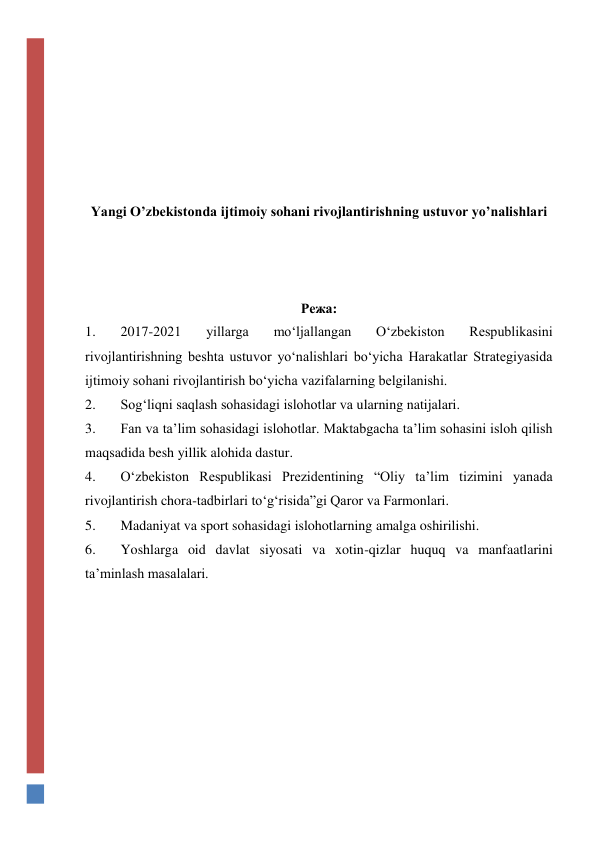  
 
 
 
 
 
Yangi O’zbekistonda ijtimoiy sohani rivojlantirishning ustuvor yo’nalishlari 
 
 
 
Режа: 
1. 
2017-2021 
yillarga 
mo‘ljallangan 
O‘zbekiston 
Respublikasini 
rivojlantirishning beshta ustuvor yo‘nalishlari bo‘yicha Harakatlar Strategiyasida 
ijtimoiy sohani rivojlantirish bo‘yicha vazifalarning belgilanishi.   
2. 
Sog‘liqni saqlash sohasidagi islohotlar va ularning natijalari.  
3. 
Fan va ta’lim sohasidagi islohotlar. Maktabgacha ta’lim sohasini isloh qilish 
maqsadida besh yillik alohida dastur. 
4. 
O‘zbekiston Respublikasi Prezidentining “Oliy ta’lim tizimini yanada 
rivojlantirish chora-tadbirlari to‘g‘risida”gi Qaror va Farmonlari. 
5. 
Madaniyat va sport sohasidagi islohotlarning amalga oshirilishi.  
6. 
Yoshlarga oid davlat siyosati va xotin-qizlar huquq va manfaatlarini 
ta’minlash masalalari. 
 
 
 
 
 
 
 
 
