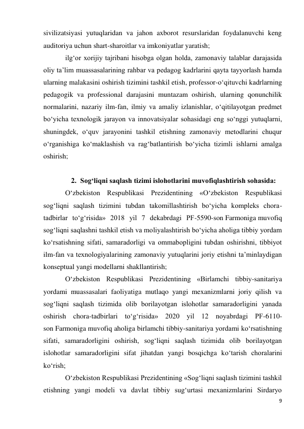 9 
 
sivilizatsiyasi yutuqlaridan va jahon axborot resurslaridan foydalanuvchi keng 
auditoriya uchun shart-sharoitlar va imkoniyatlar yaratish; 
ilg‘or xorijiy tajribani hisobga olgan holda, zamonaviy talablar darajasida 
oliy ta’lim muassasalarining rahbar va pedagog kadrlarini qayta tayyorlash hamda 
ularning malakasini oshirish tizimini tashkil etish, professor-o‘qituvchi kadrlarning 
pedagogik va professional darajasini muntazam oshirish, ularning qonunchilik 
normalarini, nazariy ilm-fan, ilmiy va amaliy izlanishlar, o‘qitilayotgan predmet 
bo‘yicha texnologik jarayon va innovatsiyalar sohasidagi eng so‘nggi yutuqlarni, 
shuningdek, o‘quv jarayonini tashkil etishning zamonaviy metodlarini chuqur 
o‘rganishiga ko‘maklashish va rag‘batlantirish bo‘yicha tizimli ishlarni amalga 
oshirish; 
 
2. Sog‘liqni saqlash tizimi islohotlarini muvofiqlashtirish sohasida: 
O‘zbekiston Respublikasi Prezidentining «O‘zbekiston Respublikasi 
sog‘liqni saqlash tizimini tubdan takomillashtirish bo‘yicha kompleks chora-
tadbirlar to‘g‘risida» 2018 yil 7 dekabrdagi PF-5590-son Farmoniga muvofiq 
sog‘liqni saqlashni tashkil etish va moliyalashtirish bo‘yicha aholiga tibbiy yordam 
ko‘rsatishning sifati, samaradorligi va ommabopligini tubdan oshirishni, tibbiyot 
ilm-fan va texnologiyalarining zamonaviy yutuqlarini joriy etishni ta’minlaydigan 
konseptual yangi modellarni shakllantirish; 
O‘zbekiston Respublikasi Prezidentining «Birlamchi tibbiy-sanitariya 
yordami muassasalari faoliyatiga mutlaqo yangi mexanizmlarni joriy qilish va 
sog‘liqni saqlash tizimida olib borilayotgan islohotlar samaradorligini yanada 
oshirish chora-tadbirlari to‘g‘risida» 2020 yil 12 noyabrdagi PF-6110-
son Farmoniga muvofiq aholiga birlamchi tibbiy-sanitariya yordami ko‘rsatishning 
sifati, samaradorligini oshirish, sog‘liqni saqlash tizimida olib borilayotgan 
islohotlar samaradorligini sifat jihatdan yangi bosqichga ko‘tarish choralarini 
ko‘rish; 
O‘zbekiston Respublikasi Prezidentining «Sog‘liqni saqlash tizimini tashkil 
etishning yangi modeli va davlat tibbiy sug‘urtasi mexanizmlarini Sirdaryo 
