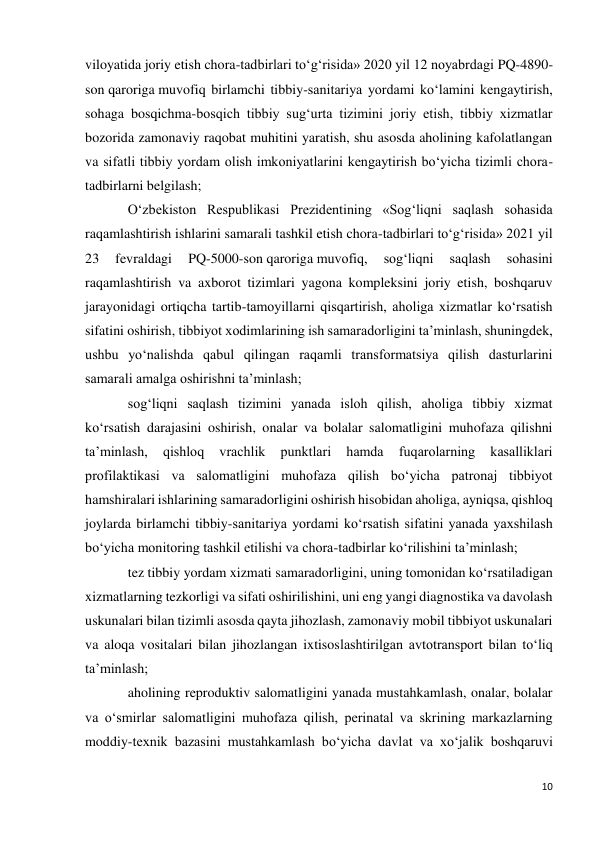 10 
 
viloyatida joriy etish chora-tadbirlari to‘g‘risida» 2020 yil 12 noyabrdagi PQ-4890-
son qaroriga muvofiq birlamchi tibbiy-sanitariya yordami ko‘lamini kengaytirish, 
sohaga bosqichma-bosqich tibbiy sug‘urta tizimini joriy etish, tibbiy xizmatlar 
bozorida zamonaviy raqobat muhitini yaratish, shu asosda aholining kafolatlangan 
va sifatli tibbiy yordam olish imkoniyatlarini kengaytirish bo‘yicha tizimli chora-
tadbirlarni belgilash; 
O‘zbekiston Respublikasi Prezidentining «Sog‘liqni saqlash sohasida 
raqamlashtirish ishlarini samarali tashkil etish chora-tadbirlari to‘g‘risida» 2021 yil 
23 
fevraldagi 
PQ-5000-son qaroriga muvofiq, 
sog‘liqni 
saqlash 
sohasini 
raqamlashtirish va axborot tizimlari yagona kompleksini joriy etish, boshqaruv 
jarayonidagi ortiqcha tartib-tamoyillarni qisqartirish, aholiga xizmatlar ko‘rsatish 
sifatini oshirish, tibbiyot xodimlarining ish samaradorligini ta’minlash, shuningdek, 
ushbu yo‘nalishda qabul qilingan raqamli transformatsiya qilish dasturlarini 
samarali amalga oshirishni ta’minlash; 
sog‘liqni saqlash tizimini yanada isloh qilish, aholiga tibbiy xizmat 
ko‘rsatish darajasini oshirish, onalar va bolalar salomatligini muhofaza qilishni 
ta’minlash, 
qishloq 
vrachlik 
punktlari 
hamda 
fuqarolarning 
kasalliklari 
profilaktikasi va salomatligini muhofaza qilish bo‘yicha patronaj tibbiyot 
hamshiralari ishlarining samaradorligini oshirish hisobidan aholiga, ayniqsa, qishloq 
joylarda birlamchi tibbiy-sanitariya yordami ko‘rsatish sifatini yanada yaxshilash 
bo‘yicha monitoring tashkil etilishi va chora-tadbirlar ko‘rilishini ta’minlash; 
tez tibbiy yordam xizmati samaradorligini, uning tomonidan ko‘rsatiladigan 
xizmatlarning tezkorligi va sifati oshirilishini, uni eng yangi diagnostika va davolash 
uskunalari bilan tizimli asosda qayta jihozlash, zamonaviy mobil tibbiyot uskunalari 
va aloqa vositalari bilan jihozlangan ixtisoslashtirilgan avtotransport bilan to‘liq 
ta’minlash; 
aholining reproduktiv salomatligini yanada mustahkamlash, onalar, bolalar 
va o‘smirlar salomatligini muhofaza qilish, perinatal va skrining markazlarning 
moddiy-texnik bazasini mustahkamlash bo‘yicha davlat va xo‘jalik boshqaruvi 
