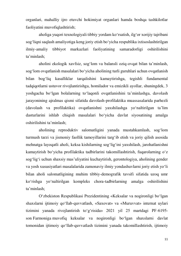 11 
 
organlari, mahalliy ijro etuvchi hokimiyat organlari hamda boshqa tashkilotlar 
faoliyatini muvofiqlashtirish; 
aholiga yuqori texnologiyali tibbiy yordam ko‘rsatish, ilg‘or xorijiy tajribani 
sog‘liqni saqlash amaliyotiga keng joriy etish bo‘yicha respublika ixtisoslashtirilgan 
ilmiy-amaliy 
tibbiyot 
markazlari 
faoliyatining 
samaradorligi 
oshirilishini 
ta’minlash; 
aholini ekologik xavfsiz, sog‘lom va balansli oziq-ovqat bilan ta’minlash, 
sog‘lom ovqatlanish masalalari bo‘yicha aholining turli guruhlari uchun ovqatlanish 
bilan bog‘liq kasalliklar tarqalishini kamaytirishga, tegishli fundamental 
tadqiqotlarni ustuvor rivojlantirishga, homilador va emizikli ayollar, shuningdek, 3 
yoshgacha bo‘lgan bolalarning to‘laqonli ovqatlanishini ta’minlashga, davolash 
jarayonining ajralmas qismi sifatida davolash-profilaktika muassasalarida parhezli 
(davolash va profilaktika) ovqatlanishni yaxshilashga yo‘naltirilgan ta’lim 
dasturlarini ishlab chiqish masalalari bo‘yicha davlat siyosatining amalga 
oshirilishini ta’minlash; 
aholining reproduktiv salomatligini yanada mustahkamlash, sog‘lom 
turmush tarzi va jismoniy faollik tamoyillarini targ‘ib etish va joriy qilish asosida 
mehnatga layoqatli aholi, keksa kishilarning sog‘lig‘ini yaxshilash, jarohatlanishni 
kamaytirish bo‘yicha profilaktika tadbirlarini takomillashtirish, fuqarolarning o‘z 
sog‘lig‘i uchun shaxsiy mas’uliyatini kuchaytirish, gerontologiya, aholining gender 
va yosh xususiyatlari masalalarida zamonaviy ilmiy yondashuvlarni joriy etish yo‘li 
bilan aholi salomatligining muhim tibbiy-demografik tavsifi sifatida uzoq umr 
ko‘rishga yo‘naltirilgan kompleks chora-tadbirlarning amalga oshirilishini 
ta’minlash; 
O‘zbekiston Respublikasi Prezidentining «Keksalar va nogironligi bo‘lgan 
shaxslarni ijtimoiy qo‘llab-quvvatlash, «Saxovat» va «Muruvvat» internat uylari 
tizimini yanada rivojlantirish to‘g‘risida» 2021 yil 25 martdagi PF-6195-
son Farmoniga muvofiq keksalar va nogironligi bo‘lgan shaxslarni davlat 
tomonidan ijtimoiy qo‘llab-quvvatlash tizimini yanada takomillashtirish, ijtimoiy 
