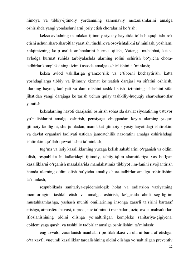 12 
 
himoya va tibbiy-ijtimoiy yordamning zamonaviy mexanizmlarini amalga 
oshirishda yangi yondashuvlarni joriy etish choralarini ko‘rish; 
keksa avlodning mamlakat ijtimoiy-siyosiy hayotida to‘la huquqli ishtirok 
etishi uchun shart-sharoitlar yaratish, tinchlik va osoyishtalikni ta’minlash, yoshlarni 
xalqimizning ko‘p asrlik an’analarini hurmat qilish, Vatanga muhabbat, keksa 
avlodga hurmat ruhida tarbiyalashda ularning rolini oshirish bo‘yicha chora-
tadbirlar kompleksining tizimli asosda amalga oshirilishini ta’minlash; 
keksa avlod vakillariga g‘amxo‘rlik va e’tiborni kuchaytirish, katta 
yoshdagilarga tibbiy va ijtimoiy xizmat ko‘rsatish darajasi va sifatini oshirish, 
ularning hayoti, faoliyati va dam olishini tashkil etish tizimining ishlashini sifat 
jihatidan yangi darajaga ko‘tarish uchun qulay tashkiliy-huquqiy shart-sharoitlar 
yaratish; 
keksalarning hayoti darajasini oshirish sohasida davlat siyosatining ustuvor 
yo‘nalishlarini amalga oshirish, pensiyaga chiqqandan keyin ularning yuqori 
ijtimoiy faolligini, shu jumladan, mamlakat ijtimoiy-siyosiy hayotidagi ishtirokini 
va davlat organlari faoliyati ustidan jamoatchilik nazoratini amalga oshirishdagi 
ishtirokini qo‘llab-quvvatlashni ta’minlash; 
tug‘ma va irsiy kasalliklarning yuzaga kelish sabablarini o‘rganish va oldini 
olish, respublika hududlaridagi ijtimoiy, tabiiy-iqlim sharoitlariga xos bo‘lgan 
kasalliklarni o‘rganish masalalarida mamlakatimiz tibbiyot ilm-fanini rivojlantirish 
hamda ularning oldini olish bo‘yicha amaliy chora-tadbirlar amalga oshirilishini 
ta’minlash; 
respublikada sanitariya-epidemiologik holat va radiatsion vaziyatning 
monitoringini tashkil etish va amalga oshirish, kelgusida aholi sog‘lig‘ini 
mustahkamlashga, yashash muhiti omillarining insonga zararli ta’sirini bartaraf 
etishga, atmosfera havosi, tuproq, suv ta’minoti manbalari, oziq-ovqat mahsulotlari 
ifloslanishining oldini olishga yo‘naltirilgan kompleks sanitariya-gigiyena, 
epidemiyaga qarshi va tashkiliy tadbirlar amalga oshirilishini ta’minlash; 
eng avvalo, zararlanish manbalari profilaktikasi va ularni bartaraf etishga, 
o‘ta xavfli yuqumli kasalliklar tarqalishining oldini olishga yo‘naltirilgan preventiv 
