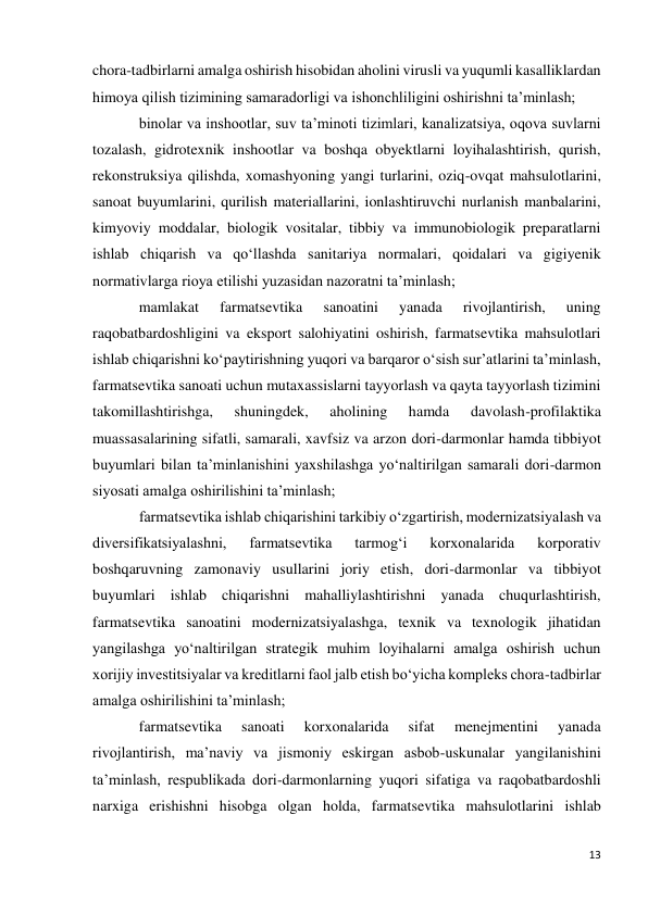 13 
 
chora-tadbirlarni amalga oshirish hisobidan aholini virusli va yuqumli kasalliklardan 
himoya qilish tizimining samaradorligi va ishonchliligini oshirishni ta’minlash; 
binolar va inshootlar, suv ta’minoti tizimlari, kanalizatsiya, oqova suvlarni 
tozalash, gidrotexnik inshootlar va boshqa obyektlarni loyihalashtirish, qurish, 
rekonstruksiya qilishda, xomashyoning yangi turlarini, oziq-ovqat mahsulotlarini, 
sanoat buyumlarini, qurilish materiallarini, ionlashtiruvchi nurlanish manbalarini, 
kimyoviy moddalar, biologik vositalar, tibbiy va immunobiologik preparatlarni 
ishlab chiqarish va qo‘llashda sanitariya normalari, qoidalari va gigiyenik 
normativlarga rioya etilishi yuzasidan nazoratni ta’minlash; 
mamlakat 
farmatsevtika 
sanoatini 
yanada 
rivojlantirish, 
uning 
raqobatbardoshligini va eksport salohiyatini oshirish, farmatsevtika mahsulotlari 
ishlab chiqarishni ko‘paytirishning yuqori va barqaror o‘sish sur’atlarini ta’minlash, 
farmatsevtika sanoati uchun mutaxassislarni tayyorlash va qayta tayyorlash tizimini 
takomillashtirishga, 
shuningdek, 
aholining 
hamda 
davolash-profilaktika 
muassasalarining sifatli, samarali, xavfsiz va arzon dori-darmonlar hamda tibbiyot 
buyumlari bilan ta’minlanishini yaxshilashga yo‘naltirilgan samarali dori-darmon 
siyosati amalga oshirilishini ta’minlash; 
farmatsevtika ishlab chiqarishini tarkibiy o‘zgartirish, modernizatsiyalash va 
diversifikatsiyalashni, 
farmatsevtika 
tarmog‘i 
korxonalarida 
korporativ 
boshqaruvning zamonaviy usullarini joriy etish, dori-darmonlar va tibbiyot 
buyumlari ishlab chiqarishni mahalliylashtirishni yanada chuqurlashtirish, 
farmatsevtika sanoatini modernizatsiyalashga, texnik va texnologik jihatidan 
yangilashga yo‘naltirilgan strategik muhim loyihalarni amalga oshirish uchun 
xorijiy investitsiyalar va kreditlarni faol jalb etish bo‘yicha kompleks chora-tadbirlar 
amalga oshirilishini ta’minlash; 
farmatsevtika 
sanoati 
korxonalarida 
sifat 
menejmentini 
yanada 
rivojlantirish, ma’naviy va jismoniy eskirgan asbob-uskunalar yangilanishini 
ta’minlash, respublikada dori-darmonlarning yuqori sifatiga va raqobatbardoshli 
narxiga erishishni hisobga olgan holda, farmatsevtika mahsulotlarini ishlab 
