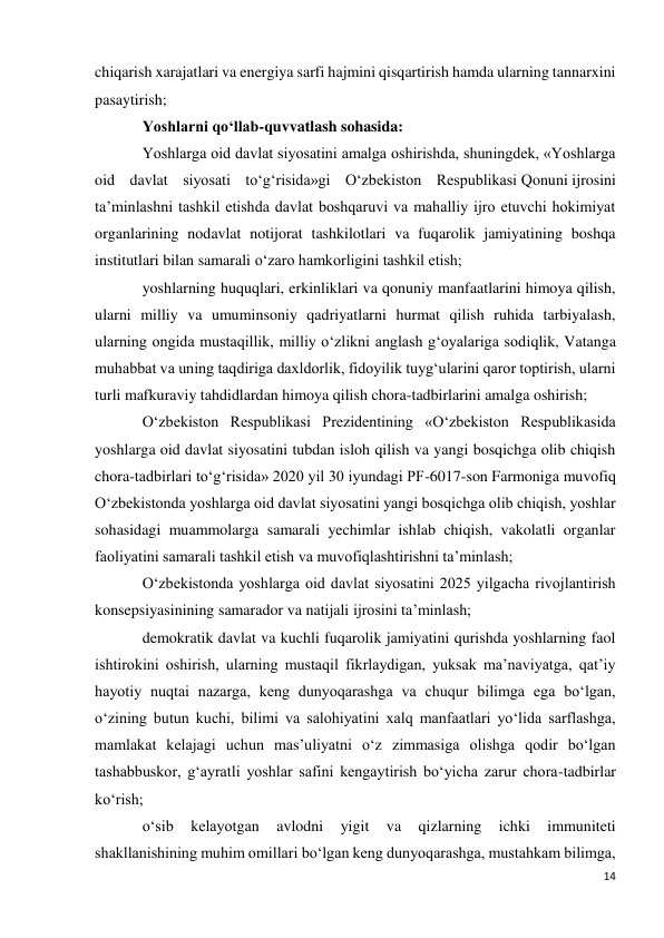 14 
 
chiqarish xarajatlari va energiya sarfi hajmini qisqartirish hamda ularning tannarxini 
pasaytirish; 
Yoshlarni qo‘llab-quvvatlash sohasida: 
Yoshlarga oid davlat siyosatini amalga oshirishda, shuningdek, «Yoshlarga 
oid davlat siyosati to‘g‘risida»gi O‘zbekiston Respublikasi Qonuni ijrosini 
ta’minlashni tashkil etishda davlat boshqaruvi va mahalliy ijro etuvchi hokimiyat 
organlarining nodavlat notijorat tashkilotlari va fuqarolik jamiyatining boshqa 
institutlari bilan samarali o‘zaro hamkorligini tashkil etish; 
yoshlarning huquqlari, erkinliklari va qonuniy manfaatlarini himoya qilish, 
ularni milliy va umuminsoniy qadriyatlarni hurmat qilish ruhida tarbiyalash, 
ularning ongida mustaqillik, milliy o‘zlikni anglash g‘oyalariga sodiqlik, Vatanga 
muhabbat va uning taqdiriga daxldorlik, fidoyilik tuyg‘ularini qaror toptirish, ularni 
turli mafkuraviy tahdidlardan himoya qilish chora-tadbirlarini amalga oshirish; 
O‘zbekiston Respublikasi Prezidentining «O‘zbekiston Respublikasida 
yoshlarga oid davlat siyosatini tubdan isloh qilish va yangi bosqichga olib chiqish 
chora-tadbirlari to‘g‘risida» 2020 yil 30 iyundagi PF-6017-son Farmoniga muvofiq 
O‘zbekistonda yoshlarga oid davlat siyosatini yangi bosqichga olib chiqish, yoshlar 
sohasidagi muammolarga samarali yechimlar ishlab chiqish, vakolatli organlar 
faoliyatini samarali tashkil etish va muvofiqlashtirishni ta’minlash; 
O‘zbekistonda yoshlarga oid davlat siyosatini 2025 yilgacha rivojlantirish 
konsepsiyasinining samarador va natijali ijrosini ta’minlash; 
demokratik davlat va kuchli fuqarolik jamiyatini qurishda yoshlarning faol 
ishtirokini oshirish, ularning mustaqil fikrlaydigan, yuksak ma’naviyatga, qat’iy 
hayotiy nuqtai nazarga, keng dunyoqarashga va chuqur bilimga ega bo‘lgan, 
o‘zining butun kuchi, bilimi va salohiyatini xalq manfaatlari yo‘lida sarflashga, 
mamlakat kelajagi uchun mas’uliyatni o‘z zimmasiga olishga qodir bo‘lgan 
tashabbuskor, g‘ayratli yoshlar safini kengaytirish bo‘yicha zarur chora-tadbirlar 
ko‘rish; 
o‘sib 
kelayotgan 
avlodni 
yigit 
va 
qizlarning 
ichki 
immuniteti 
shakllanishining muhim omillari bo‘lgan keng dunyoqarashga, mustahkam bilimga, 
