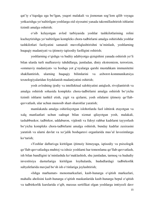 15 
 
qat’iy e’tiqodga ega bo‘lgan, yuqori malakali va jismonan sog‘lom qilib voyaga 
yetkazishga yo‘naltirilgan yoshlarga oid siyosatni yanada takomillashtirish ishlarini 
tizimli amalga oshirish; 
o‘sib kelayotgan avlod tarbiyasida yoshlar tashkilotlarining rolini 
kuchaytirishga yo‘naltirilgan kompleks chora-tadbirlarni amalga oshirishda yoshlar 
tashkilotlari faoliyatini samarali muvofiqlashtirishni ta’minlash, yoshlarning 
huquqiy madaniyati va ijtimoiy-iqtisodiy faolligini oshirish; 
yoshlarning o‘qishga va badiiy adabiyotga qiziqishini yanada oshirish yo‘li 
bilan ularda turli mafkuraviy tahdidlarga, jumladan, diniy ekstremizm, terrorizm, 
«ommaviy madaniyat» va boshqa yot g‘oyalarga qarshi mustahkam immunitetni 
shakllantirish, 
ularning 
huquqiy 
bilimlarini 
va 
axborot-kommunikatsiya 
texnologiyalaridan foydalanish madaniyatini oshirish; 
yosh avlodning ijodiy va intellektual salohiyatini aniqlash, rivojlantirish va 
amalga oshirish sohasida kompleks chora-tadbirlarni amalga oshirish bo‘yicha 
tizimli ishlarni tashkil etish, yigit va qizlarni, yosh oilalarni ijtimoiy qo‘llab-
quvvatlash, ular uchun munosib shart-sharoitlar yaratish; 
mamlakatda amalga oshirilayotgan islohotlarda faol ishtirok etayotgan va 
xalq manfaatlari uchun sadoqat bilan xizmat qilayotgan yosh, malakali, 
tashabbuskor, tadbirkor, uddaburon, vijdonli va fidoyi rahbar kadrlarni tayyorlash 
bo‘yicha kompleks chora-tadbirlarni amalga oshirish, bunday kadrlar zaxirasini 
yaratish va ularni davlat va xo‘jalik boshqaruvi organlarida mas’ul lavozimlarga 
ko‘tarish; 
«Yoshlar daftari»ga kiritilgan ijtimoiy himoyaga, iqtisodiy va psixologik 
qo‘llab-quvvatlashga muhtoj va ishsiz yoshlarni har tomonlama qo‘llab-quvvatlash, 
ish bilan bandligini ta’minlashda ko‘maklashish, shu jumladan, tarmoq va hududiy 
investitsiya 
dasturlariga 
kiritilgan 
loyihalarda, 
hududlardagi 
tadbirkorlik 
subyektlarida mavjud bo‘sh ish o‘rinlariga joylashtirish; 
«Ishga marhamat» monomarkazlari, kasb-hunarga o‘qitish markazlari, 
mahalla aholisini kasb-hunarga o‘qitish maskanlarida kasb-hunarga bepul o‘qitish 
va tadbirkorlik kurslarida o‘qib, maxsus sertifikat olgan yoshlarga imtiyozli davr 
