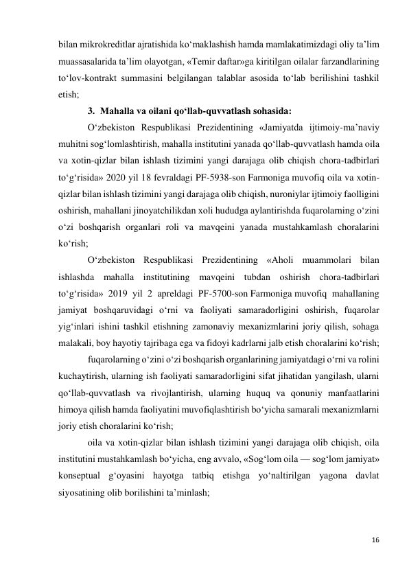 16 
 
bilan mikrokreditlar ajratishida ko‘maklashish hamda mamlakatimizdagi oliy ta’lim 
muassasalarida ta’lim olayotgan, «Temir daftar»ga kiritilgan oilalar farzandlarining 
to‘lov-kontrakt summasini belgilangan talablar asosida to‘lab berilishini tashkil 
etish; 
3. Mahalla va oilani qo‘llab-quvvatlash sohasida: 
O‘zbekiston Respublikasi Prezidentining «Jamiyatda ijtimoiy-ma’naviy 
muhitni sog‘lomlashtirish, mahalla institutini yanada qo‘llab-quvvatlash hamda oila 
va xotin-qizlar bilan ishlash tizimini yangi darajaga olib chiqish chora-tadbirlari 
to‘g‘risida» 2020 yil 18 fevraldagi PF-5938-son Farmoniga muvofiq oila va xotin-
qizlar bilan ishlash tizimini yangi darajaga olib chiqish, nuroniylar ijtimoiy faolligini 
oshirish, mahallani jinoyatchilikdan xoli hududga aylantirishda fuqarolarning o‘zini 
o‘zi boshqarish organlari roli va mavqeini yanada mustahkamlash choralarini 
ko‘rish; 
O‘zbekiston Respublikasi Prezidentining «Aholi muammolari bilan 
ishlashda mahalla institutining mavqeini tubdan oshirish chora-tadbirlari 
to‘g‘risida» 2019 yil 2 apreldagi PF-5700-son Farmoniga muvofiq mahallaning 
jamiyat boshqaruvidagi o‘rni va faoliyati samaradorligini oshirish, fuqarolar 
yig‘inlari ishini tashkil etishning zamonaviy mexanizmlarini joriy qilish, sohaga 
malakali, boy hayotiy tajribaga ega va fidoyi kadrlarni jalb etish choralarini ko‘rish; 
fuqarolarning o‘zini o‘zi boshqarish organlarining jamiyatdagi o‘rni va rolini 
kuchaytirish, ularning ish faoliyati samaradorligini sifat jihatidan yangilash, ularni 
qo‘llab-quvvatlash va rivojlantirish, ularning huquq va qonuniy manfaatlarini 
himoya qilish hamda faoliyatini muvofiqlashtirish bo‘yicha samarali mexanizmlarni 
joriy etish choralarini ko‘rish; 
oila va xotin-qizlar bilan ishlash tizimini yangi darajaga olib chiqish, oila 
institutini mustahkamlash bo‘yicha, eng avvalo, «Sog‘lom oila — sog‘lom jamiyat» 
konseptual g‘oyasini hayotga tatbiq etishga yo‘naltirilgan yagona davlat 
siyosatining olib borilishini ta’minlash; 
